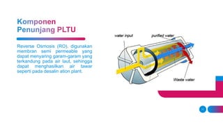 11
Reverse Osmosis (RO), digunakan
membran semi permeable yang
dapat menyaring garam-garam yang
terkandung pada air laut, sehingga
dapat menghasilkan air tawar
seperti pada desalin ation plant.
 