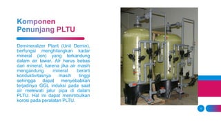 12
Demineralizer Plant (Unit Demin),
berfungsi menghilangkan kadar
mineral (ion) yang terkandung
dalam air tawar. Air harus bebas
dari mineral, karena jika air masih
mengandung mineral berarti
konduktivitasnya masih tinggi
sehingga dapat menyebabkan
terjadinya GGL induksi pada saat
air melewati jalur pipa di dalam
PLTU. Hal ini dapat menimbulkan
korosi pada peralatan PLTU.
 