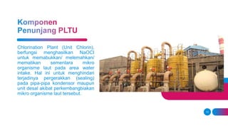 13
Chlorination Plant (Unit Chlorin),
berfungsi menghasilkan NaOCI
untuk memabukkan/ melemahkan/
mematikan sementara mikro
organisme laut pada area water
intake. Hal ini untuk menghindari
terjadinya pergerakkan (sealing)
pada pipa-pipa kondensor maupun
unit desal akibat perkembangbiakan
mikro organisme laut tersebut.
 