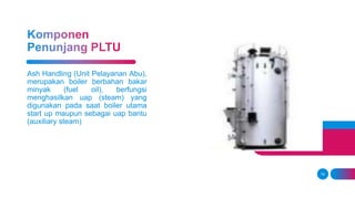 14
Ash Handling (Unit Pelayanan Abu),
merupakan boiler berbahan bakar
minyak (fuel oil), berfungsi
menghasilkan uap (steam) yang
digunakan pada saat boiler utama
start up maupun sebagai uap bantu
(auxiliary steam)
 