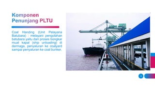 15
Coal Handing (Unit Pelayana
Batubara) : melayani pengolahan
batubara yaitu dari proses bongkar
muat kapal (ship unloading) di
dermaga, penyaluran ke coalyard
sampai penyaluran ke coal bunker.
 