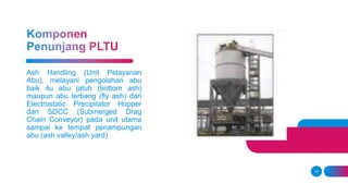 16
Ash Handling (Unit Pelayanan
Abu), melayani pengolahan abu
baik itu abu jatuh (bottom ash)
maupun abu terbang (fly ash) dari
Electrostatic Precipitator Hopper
dan SDCC (Submerged Drag
Chain Conveyor) pada unit utama
sampai ke tempat penampungan
abu (ash valley/ash yard)
 