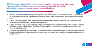 20
1. Pertama, air diiisikan ke boiler hingga terisi penuh seluruh luas permukaan pemindah panas. Di dalam boiler
air, dipanaskan dengan gas panas hasil pembakaran bahan bakar dengan udara sehingga berubah menjadi
uap.
2. Kedua, uap hasil produksi boiler dengan tekanan dan temperatur tertentu diarahkan untuk memutar turbin
sehingga menghasilkan daya mekanik berupa putaran.
3. Ketiga, generator yang dikopel langsung dengan turbin berputar menghasilkan energi listrik sebagai hasil dari
perputaran medan magnet dalam kumparan. Sehingga ketika turbin berputar dihasilkan energi listrik dari
terminal output generator.
4. Keempat, uap bekas keluar turbin masuk ke kondensor untuk di dinginkan dengan air pendingin agar berubah
kembali menjadi air (air kondensat). Air kondensat hasil kondensasi uap kemudian digunakan lagi sebagai air
pengisi boiler.
 