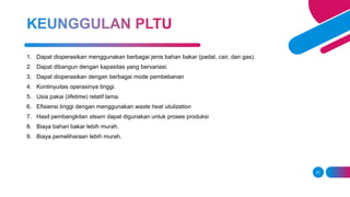 21
1. Dapat dioperasikan menggunakan berbagai jenis bahan bakar (padat, cair, dan gas).
2. Dapat dibangun dengan kapasitas yang bervariasi.
3. Dapat dioperasikan dengan berbagai mode pembebanan
4. Kontinyuitas operasinya tinggi.
5. Usia pakai (lifetime) relatif lama.
6. Efisiensi tinggi dengan menggunakan waste heat utulization
7. Hasil pembangkitan steam dapat digunakan untuk proses produksi
8. Biaya bahan bakar lebih murah.
9. Biaya pemeliharaan lebih murah.
 