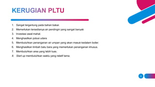 22
1. Sangat tergantung pada bahan bakar.
2. Memerlukan tersedianya air pendingin yang sangat banyak
3. Investasi awal mahal.
4. Menghasilkan polusi udara
5. Membutuhkan penanganan air umpan yang akan masuk kedalam boiler.
6. Menghasilkan limbah batu bara yang memerlukan penanganan khusus.
7. Membutuhkan area yang lebih luas.
8. Start up membutuhkan waktu yang relatif lama.
 