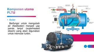6
• Boiler
Berfungsi untuk mengubah
air (feedwater) menjadi uap
panas lanjut (superheated
steam) yang akan digunakan
untuk memutar turbin.
 