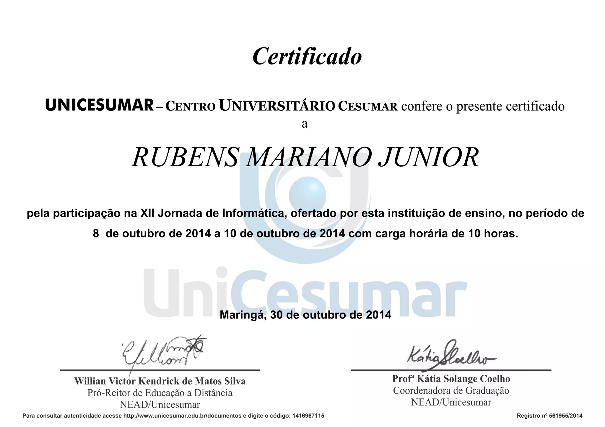 RUBENS MARIANO JUNIOR
pela participação na XII Jornada de Informática, ofertado por esta instituição de ensino, no período de
8 de outubro de 2014 a 10 de outubro de 2014 com carga horária de 10 horas.
Maringá, 30 de outubro de 2014
Para consultar autenticidade acesse http://www.unicesumar.edu.br/documentos e digite o código: 1416967115 Registro nº 561955/2014