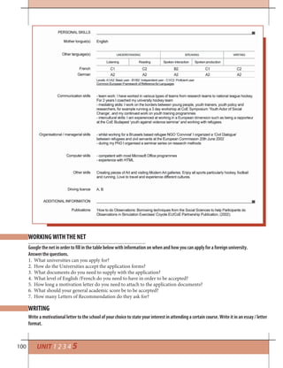 100 UNIT 1 2 3 4 5
Google the net in order to fill in the table below with information on when and how you can apply for a foreign university.
Answer the questions.
1. What universities can you apply for?
2. How do the Universities accept the application forms?
3. What documents do you need to supply with the application?
4. What level of English /French do you need to have in order to be accepted?
5. How long a motivation letter do you need to attach to the application documents?
6. What should your general academic score be to be accepted?
7. How many Letters of Recommendation do they ask for?
WRITING
WORKING WITH THE NET
Write a motivational letter to the school of your choice to state your interest in attending a certain course. Write it in an essay / letter
format.
 