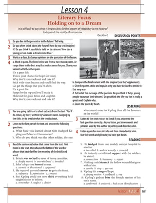 101
Literary Focus
Holding on to a Dream
It is difficult to say what is impossible, for the dream of yesterday is the hope of
today and the reality of tomorrow.
Goddard
Lesson 4Lesson 4
DISCUSSION POINTS
1 Do you live in the present or in the future? Tell why.
Do you often think about the future? How do you see (imagine)
it? Do you think it possible to hold on to a dream? How can a
young person make a dream come true?
Workasaclass.Exchangeopinionsonthequotationofthelesson.
a. Work in pairs. The lines below are from a two-stanza poem. Ar-
range them in the best way that makes sense for you. Share your
variant with the other pairs.
It’s a great life.
This is your chance for hope for today
Why don’t you reach out and take it?
Stick with your dreams and you’ll find the way.
Go get the things that you’re after;
It’s a great life.
Jump for the top and you’ll make it.
Hold out for good times and laughter.
Why don’t you reach out and take it?
2
3
4
You are going to listen to short extracts from the text “You’ll
BeaMan,MySon”, written by Suzanne Chazin. Judging by
the title, try to predict what the text is about.
Listentothefirstpartofthetextandanswerthefollowing
questions:
a. What have you learned about both Rudyard Ki-
pling and Maurice Hamonneau?
b. Who do you think was the other soldier, the one
LISTENING
who meant more to Kipling than all the honours
in the world?
Listen to the next extract to check if you answered the
last question correctly. As you listen, put down words and
phrases used by the author to portray and describe John.
Listen again for more details and then characterize John.
Use the words and phrases you have put down.
1
2
3
4
Read the sentences below that come from the text. Find
them in the text, then choose the letter of the word or
phrase that best clarifies the meaning of the boldfaced
word.
1. Britain was rocked by news of heavy casualties.
a. deeply moved b. overwhelmed c. invaded
2. John’s departure loomed nearer.
a. seemed b. threatened c. appeared
3. He required parental consent to go to the front.
a. reference b. permission c. content
4. But Kipling could not now shirk everything he’d
taught his son to believe.
a. remember b. neglect c. doubt
READING
5. He trudged from one muddy outspot hospital to
another.
a. travelled b. walked wearily c. crawled
6. He instantly established rapport with the soldiers
he visited.
a. connection b. harmony c. report
7. Nothing could staunch the hollow wound that grew
within him.
a. soothe b. stop c. prevent
8. Kipling felt a surge of hope.
a. strong motion b. outbreak c. ray
10. Kipling’s godson bore the French version of his
son’s name.
a. confirmed b. endured c. had as an identification
1
b. Compare the final variant with the original (see the Supplement).
c. Give the poem a title and explain why you have decided to entitle it
this very way.
d. Tell what the message of the poem is. Do you think it helps young
people to pursue their dreams? Do you think the life you live is really a
great one? Explain why.
e. Learn the poem by heart.
lesson 1 2 3 4
 