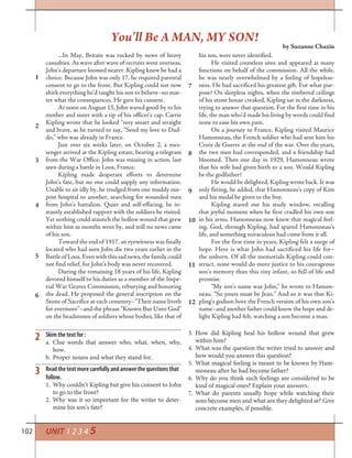 102
...In May, Britain was rocked by news of heavy
casualties. As wave after wave of recruits went overseas,
John’s departure loomed nearer. Kipling knew he had a
choice. Because John was only 17, he required parental
consent to go to the front. But Kipling could not now
shirk everything he’d taught his son to believe–no mat-
ter what the consequences. He gave his consent.
At noon on August 15, John waved good-by to his
mother and sister with a tip of his officer’s cap. Carrie
Kipling wrote that he looked “very smart and straight
and brave, as he turned to say, “Send my love to Dad-
do,” who was already in France.
Just over six weeks later, on October 2, a mes-
senger arrived at the Kipling estate, bearing a telegram
from the War Office. John was missing in action, last
seen during a battle in Loos, France.
Kipling made desperate efforts to determine
John’s fate, but no one could supply any information.
Unable to sit idly by, he trudged from one muddy out-
post hospital to another, searching for wounded men
from John’s battalion. Quiet and self-effacing, he in-
stantly established rapport with the soldiers he visited.
Yet nothing could staunch the hollow wound that grew
within him as months went by, and still no news came
of his son.
Toward the end of 1917, an eyewitness was finally
located who had seen John die two years earlier in the
BattleofLoos.Evenwiththissadnews,thefamilycould
not find relief, for John’s body was never recovered.
During the remaining 18 years of his life, Kipling
devoted himself to his duties as a member of the Impe-
rial War Graves Commission, reburying and honoring
the dead. He proposed the general inscription on the
Stone of Sacrifice at each cemetery–“Their name liveth
for evermore”–and the phrase “Known But Unto God”
on the headstones of soldiers whose bodies, like that of
his son, were never identified.
He visited countless sites and appeared at many
functions on behalf of the commission. All the while,
he was nearly overwhelmed by a feeling of hopeless-
ness. He had sacrificed his greatest gift. For what pur-
pose? On sleepless nights, when the timbered ceilings
of his stone house creaked, Kipling sat in the darkness,
trying to answer that question. For the first time in his
life, the man who’d made his living by words could find
none to ease his own pain.
On a journey to France, Kipling visited Maurice
Hamonneau, the French soldier who had sent him his
Croix de Guerre at the end of the war. Over the years,
the two men had corresponded, and a friendship had
bloomed. Then one day in 1929, Hamonneau wrote
that his wife had given birth to a son. Would Kipling
be the godfather?
He would be delighted, Kipling wrote back. It was
only fitting, he added, that Hamonneau’s copy of Kim
and his medal be given to the boy.
Kipling stared out his study window, recalling
that joyful moment when he first cradled his own son
in his arms. Hamonneau now knew that magical feel-
ing. God, through Kipling, had spared Hamonneau’s
life, and something miraculous had come from it all.
For the first time in years, Kipling felt a surge of
hope. Here is what John had sacrificed his life for–
the unborn. Of all the memorials Kipling could con-
struct, none would do more justice to his courageous
son’s memory than this tiny infant, so full of life and
promise.
“My son’s name was John,” he wrote to Hamon-
neau. “So yours must be Jean.” And so it was that Ki-
pling’s godson bore the French version of his own son’s
name–and another father could know the hope and de-
light Kipling had felt, watching a son become a man.
3. How did Kipling heal his hollow wound that grew
within him?
4. What was the question the writer tried to answer and
how would you answer this question?
5. What magical feeling is meant to be known by Ham-
moneau after he had become father?
6. Why do you think such feelings are considered to be
kind of magical ones? Explain your answers.
7. What do parents usually hope while watching their
sons become men and what are they delighted at? Give
concrete examples, if possible.
2
3
1
2
3
4
5
6
7
8
9
10
11
12
You’ll Be A MAN, MY SON!
by Suzanne Chazin
UNIT 1 2 3 4 5
Skim the text for :
Clue words that answer who, what, when, why,a.
how.
Proper nouns and what they stand for.b.
Read the text more carefully and answer the questions that
follow.
1. Why couldn’t Kipling but give his consent to John
to go to the front?
2. Why was it so important for the writer to deter-
mine his son’s fate?
 
