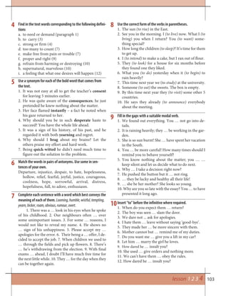 103lesson 1 2 3 4
Find in the text words corresponding to the following defini-
tions
to need or demand (paragraph 1)a.
to carry (3)b.
strong or firm (4)c.
too many to count (7)d.
make free from pain or trouble (7)e.
proper and right (9)f.
refrain from harming or destroying (10)g.
supernatural, marvelous (10)h.
a feeling that what one desires will happen (12)i.
Use a synonym for each of the bold word that comes from
the text.
It was not easy at all to get the teacher’s1. consent
for leaving 5 minutes earlier.
He was quite aware of the2. consequences; he just
pretended he knew nothing about the matter.
Her face flamed3. instantly – a fact he noted when
his gaze returned to her.
Why should you be in such4. desperate haste to
succeed? You have the whole life ahead.
It was a sign of his history, of his past, and he5.
regarded it with both yearning and regret.
Why should I6. brag about my brains? Let the
others praise my effort and hard work.
Being7. quick-witted he didn’t need much time to
figure out the solution to the problem.
Match the words in pairs of antonyms. Use some in sen-
tences of your own.
Departure, injustice, despair, to hate, hopelessness,
hollow, relief, fearful, joyful, justice, courageous,
coolness, hope, sorrowful, arrival, distress,
hopefulness, full, to adore, enthusiasm.
4 8
5
7
9
10
6
Complete each sentence with a word which best conveys the
meaning of each of them. Looming,humble,wistful,tempting,
yearn,bicker,roam,obvious,rumour,overt.
1. There was a … look in his eyes when he spoke
of his childhood. 2. Our neighbours often … over
some unimportant issues. 3. For some … reasons, I
would not like to reveal my name. 4. He shows no
… sign of his unhappiness. 5. Please accept my …
apologies for the error. 6. Their being a … offer, I de-
cided to accept the job. 7. When children we used to
… through the fields and pick up flowers. 8. There’s
… he’s withdrawing from the election. 9. With final
exams … ahead, I doubt I’ll have much free time for
the next little while. 10. They … for the day when they
can be together again.
Use the correct form of the verbs in parentheses.
1. The sun (to rise) in the East.
2. See you in the morning. I (to live) now. What I (to
bring) you when I return? You (to want) some-
thing special?
3. How long the children (to sleep)? It’s time for them
to get up.
4. I (to intend) to make a cake, but I ran out of flour.
5. They (to look) for a house for six months before
they found one they liked.
6. What you (to do) yesterday when it (to begin) to
rain heavily?
7. This time next year we (to study) at the university.
8. Someone (to eat) the sweets. The box is empty.
9. By this time next year they (to visit) some other 5
countries.
10. He says they already (to announce) everybody
about the meeting.
Fill in the gaps with a suitable modal verb.
1. We found out everything. You … not go into de-
tails.
2. It is raining heavily; they … be working in the gar-
den.
3. She is so sun burnt! She … have spent her vacation
in the South.
4. You … be more careful! How many times should I
remind you to behave yourself?
5. You know nothing about the matter; you … …
keep silent and let us decide what to do next.
6. Why … I take a decision right now?
7. He pushed the button but it … not ring.
8. … they be lucky and healthy all their life!
9. … she be her mother? She looks so young.
10. Why are you so late with the essay? You … to have
presented it long ago.
Insert “to” before the infinitive where required.
1. When do you expect them … return?
2. The boy was seen … slam the door.
3. We dare not ... ask for apologies.
4. I hate them … leave without saying ‘good-bye’.
5. They made her … be more sincere with them.
6. Mother cannot but … remind me of my duties.
7. Do you want me … give you a lift in my car?
8. Let him … marry the girl he loves.
9. How dared he … insult you?
10. She used … give orders and nothing more.
11. We can’t have them … obey the rules.
12. How dared he … insult you?
 