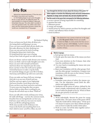 104 UNIT 1 2 3 4 5
Work in 4 groups.
a. Each group read one stanza.
b. Decide upon the main idea of the stanza you have
read.
c. Focus your attention on the if-clauses. State what
time the conditions refer to.
d. Try your hand at translating the stanza into your
native language.
e. Share your translation with the other groups. Eval-
uate the other groups’ translations. Compare your
translations with the ones on the Literary Transla-
tions page. Draw conclusions.
Work as a class.
a. Formulate some pieces of advice the stanzas con-
tain. Use the imperative mood (both the affir-
mative and negative forms).
b. Synthesize all the pieces of advice, defined by the
poem’s simple, inspirational code of conduct, into
a set of values for people to live by. Which of them
do you give priority to and why?
Production
1. Work individually. Rewrite the poem for young
people today. The main clause of the poem will be
“then the world will be a better place.” Write up to
5 if-clauses to express your ideas, beliefs and opin-
ions on how to make the world a better place.
2. Work as a class. Get all the ideas together and ar-
range them into a poem.
4
5
6
The distinctive way a poem is laid out on the page
is called the poem’s form. Poems are usually
divided into lines. In some poems the lines are ar-
ranged in groups called stanzas. A poem’s stanzas
may have the same number of lines or varying
number of lines.
IF
By Rudyard Kipling
If you can keep your head when all about you
Are losing theirs and blaming it on you;
If you can trust yourself when all men doubt you,
But make allowance for their doubting too;
If you can wait and not be tired of waiting,
Or being lied about don’t deal in lies,
Or being hated don’t give way to hating,
And yet don’t look too good, nor talk too wise.
If you can dream–and not make dreams your masters;
If you can think–and not make thoughts your aim;
If you can meet with triumph and disaster,
And treat those two imposters just the same;
If you can bear to hear the truth you’ve spoken
Twisted by knaves to make a trap for fools,
Or watch the things you gave your life to broken,
And stoop and build’em up with worn and tools.
If you can make one heap of all your winnings
And risk it on one turn of pitch and toss.
And lose and start again at your beginnings
And never breathe a word about your loss;
If you can force your heart and nerve and sinew
To serve your turn long after they are gone.
And so hold on when there is nothing in you
Except the will which says to them “Hold on!”
If you can talk with crowds and keep your virtue,
Or walk with Kings – nor lose the common touch,
If neither foes nor loving friends can hurt you,
If all men count with you, but none too much;
If you can fill the unforgiving minute,
With sixty seconds worth of distance run.
Yours is the Earth and everything that’s in it,
And–which is more–you’ll be a Man, my son!
Scan through the InfoBox to learn about the history of the poem “If.”
Either explain or translate the following words and word combinations:
impostor;tostoop;worn-outtools;foe;oneturnofpitch-and-toss.
Findthewordsinthepoemthatcorrespondtothefollowingdefinitions.
a. accuse a person of being responsible for something
b. question the truth
c. dishonest person
d. energy and strength
e. mental power by which a person can direct his thoughts and
actions, and influence those of others
f. moral excellence
Behind the inspirational poem “If” lies the story
of a father’s love and a son’s sacrifice.
In 1910 Kipling began to pen some thoughts
for his 12-year-old son. He called the poem “If”,
and included it in a book of children’s tales pub-
lished later that year. The critics didn’t consider it
one of his greatest works. Yet, within a few short
years, the four-stanza poem became a classic the
world over, translated into 27 languages.
1
2
3
 