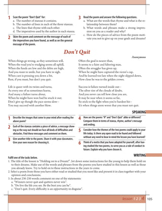 105
Describe the images that come to your mind after reading the
above poem?
Each of the stanzas contains a piece of advice, a message show-
ing us the way out should we face all kinds of difficulties and
obstacles. Find these messages and comment on them.
Give another title to the poem. Share it with your classmates.
Give your own reason for choosing it.
1
1 3
2
SPEAKING
How are the poems “If” and “Don’t Quit” alike or different?
Compare them in terms of stanza, rhyme, author’s message
and ending.
Consider how the themes of the two poems could apply to your
life today. Is there any open road to be found and followed
without any need to bear in mind the lesson you have learned?
Think of a motto that you have adopted for yourself, after hav-
ing studied the two poems, to serve you as a rule of conduct in
future. Explain why you have chosen it.
2
3
4
6
5
When things go wrong, as they sometimes will,
When the road you’re trudging seems all uphill,
When the funds are low and the debts are high,
And you want to smile, but you have to sigh,
When care is pressing you down a bit,
Rest, if you must, but don’t you quit.
Life is queer with its twists and turns,
As every one of us sometimes learns,
And many a failure turns about,
When he might have won had he stuck it out;
Don’t give up though the pace seems slow--
You may succeed with another blow.
Often the goal is nearer than,
It seems to a faint and faltering man,
Often the struggler has given up,
When he might have captured the victor’s cup,
And he learned too late when the night slipped down,
How close he was to the golden crown.
Success is failure turned inside out--
The silver tint of the clouds of doubt,
And you never can tell how close you are,
It may be near when it seems so far,
So stick to the fight when you’re hardest hit--
It’s when things seem worst that you must not quit.
Don’t Quit
Anonymous
Fulfil one of the tasks below.
1. The title of the lesson is “Holding on to a Dream!”. Jot down some instructions for the young to help them hold on
to their dreams. Make use of the words and phrases from the poems you have studied in this lesson as well as those
you already knew. Try to hold on to these instructions in the years to come.
2. Select a poem from those you have either read or studied that you most like and present it in class together with your
opinion and conclusions.
3. In about 230-250 words comment on one of the statements:
a. “Winners never quit and quitters never win”.
b. “Do live the life you see. Be the best you can be”.
c. “Don’t quit. Every difficulty is an opportunity in disguise”.
WRITING
lesson 1 2 3 4
Scan the poem “Don’t Quit” for:
a. The number of stanzas it contains.
b. The number of lines in each of the three stanzas.
c. The lines that rhyme with each other.
d. The imperatives used by the author in each stanza.
Skim the poem and comment on the message of each of
the imperatives you have found, as well as on the general
message of the poem.
Read the poem and answer the following questions.
a. What are the words that rhyme and what is the re-
lationship between them?
b. What words and phrases make a strong impres-
sion on you as a reader and why?
c. How do the pieces of advice from the poem moti-
vate you not to give up on your goals and dreams?
 