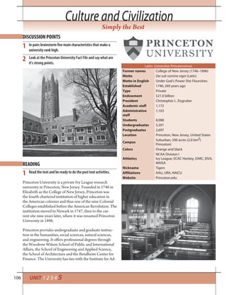 106 UNIT 1 2 3 4 5
Culture and CivilizationCulture and Civilization
Simply the Best
Princeton University is a private Ivy League research
university in Princeton, New Jersey. Founded in 1746 in
Elizabeth as the College of New Jersey, Princeton was
the fourth chartered institution of higher education in
the American colonies and thus one of the nine Colonial
Colleges established before the American Revolution. The
institution moved to Newark in 1747, then to the cur-
rent site nine years later, where it was renamed Princeton
University in 1896.
Princeton provides undergraduate and graduate instruc-
tion in the humanities, social sciences, natural sciences,
and engineering. It offers professional degrees through
the Woodrow Wilson School of Public and International
Affairs, the School of Engineering and Applied Science,
the School of Architecture and the Bendheim Center for
Finance. The University has ties with the Institute for Ad-
Latin: Universitas Princetoniensis
Former names College of New Jersey (1746–1896)
Motto Dei sub nūmine viget (Latin)
Motto in English Under God’s Power She Flourishes
Established 1746; 269 years ago
Type Private
Endowment $21.0 billion
President Christopher L. Eisgruber
Academic staff 1,172
Administrative
staff
1,103
Students 8,088
Undergraduates 5,391
Postgraduates 2,697
Location Princeton, New Jersey, United States
Campus
Suburban, 500 acres (2.0 km2)
Princeton)
Colors Orange and black
Athletics
NCAA Division I
Ivy League, ECAC Hockey, EARC, EIVA,
MAISA
Nickname Tigers
Affiliations AAU, URA, NAICU
Website Princeton.edu
DISCUSSION POINTS
READING
1
1
2
In pairs brainstorm five main characteristics that make a
university rank high.
Look at the Princeton University Fact File and say what are
it’s strong points.
Read the text and be ready to do the post text activities.
 