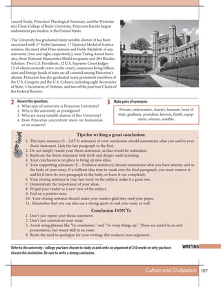107Culture and Civilization
WRITING
2 3
Refer to the university / college you have chosen to study at and write an argument of 250 words on why you have
chosen this institution. Be sure to write a strong conclusion.
Answer the questions.
1. What type of university is Princeton University?
2. Why is the university so prestigious?
3. Who are many notable alumni of this University?
4. Does Princeton concentrate more on humanities
or on sciences?
vanced Study, Princeton Theological Seminary, and the Westmin-
ster Choir College of Rider University. Princeton has the largest
endowment per student in the United States.
The University has graduated many notable alumni. It has been
associated with 37 Nobel laureates, 17 National Medal of Science
winners, the most Abel Prize winners and Fields Medalists of any
university (two and eight, respectively), nine Turing Award laure-
ates, three National Humanities Medal recipients and 204 Rhodes
Scholars. Two U.S. Presidents, 12 U.S. Supreme Court Judges
(3 of whom currently serve on the court), numerous living billion-
aires and foreign heads of state are all counted among Princeton's
alumni. Princeton has also graduated many prominent members of
the U.S. Congress and the U.S. Cabinet, including eight Secretaries
of State, 3 Secretaries of Defense, and two of the past four Chairs of
the Federal Reserve.
Make pairs of synonyms
Private, endowment, charter, laureate, head of
state, graduate, president, known, finish, equip-
ment, winner, notable.
Tips for writing a great conclusion:
Conclusion DON’Ts
The topic sentence (S – SAY It sentence) of your conclusion should summarize what you said in your1.
thesis statement. Link the last paragraph to the first.
Do not simply restate your thesis statement, as that would be redundant.2.
Rephrase the thesis statement with fresh and deeper understanding.3.
Your conclusion is no place to bring up new ideas.4.
Your supporting sentences (E – Evidence sentences) should summarize what you have already said in5.
the body of your essay. If a brilliant idea tries to sneak into the final paragraph, you must remove it
and let it have its own paragraph in the body, or leave it out completely.
Your closing sentence is your last word on the subject; make it a great one.6.
Demonstrate the importance of your ideas.7.
Propel your reader to a new view of the subject.8.
End on a positive note.9.
Your closing sentence should make your readers glad they read your paper.10.
Remember that you can also use a strong quote to end your essay as well.11.
Don’t just repeat your thesis statement.1.
Don’t just summarize your essay.2.
Avoid using phrases like “In conclusion,” and “To wrap things up.” These are useful in an oral3.
presentation, but sound stiff in an essay.
Resist the need to apologize for your writing; this weakens your argument.4.
 