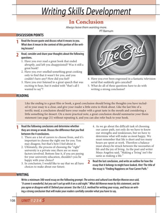 108
Writing Skills DevelopmentWriting Skills Development
UNIT 1 2 3 4 5
In Conclusion
Always leave them wanting more.
PT Barnum
DISCUSSION POINTS
READING
1
2
1
2
Read the lesson quote and discuss what it means to you.
What does it mean in the context of this portion of the writ-
ing lessons?
Read, consider and share your thoughts about the following
questions.
Have you ever read a great book that ended1.
abruptly, and left you disappointed? Was it still a
great book?
Have you ever smelled something great cooking2.
only to find that it wasn’t for you, and you
couldn’t have any? How did you feel?
Have you ever listened to a great speech that was3.
exciting to hear, but it ended with “that’s all I
wanted to say”?
Have you ever been engrossed in a fantastic television4.
serial that suddenly gets canceled?
What do all of these questions have to do with5.
writing a strong conclusion?
Like the ending to a great film or book, a good conclusion should bring the thoughts you have includ-
ed in your essay to a close, and give your reader a little extra to think about. Like the last bite of a
terrific meal, a conclusion should leave your reader with a great taste in the mouth and considering a
little something for dessert. On a more practical note, a great conclusion should summarize your thesis
statement (see page 21) without repeating it, and you can also refer back to your hook.
Read the following conclusions and determine whether
they are strong or weak. Discuss the difference that you find
between the 4 conclusions.
There are a lot of careers to choose from, and it’s1.
important to choose the right one for you. You
may disagree, but that’s how I feel about it.
Ultimately, the process of choosing the “right”2.
university is a private one; there are so many
factors involved. Bottom-line it, if you are paying
for your university education, shouldn’t you be
happy with your choice?
In conclusion, I would like to say that we all have3.
choices to make about our future.
As we go about the difficult task of choosing4.
our career path, not only do we have to know
our strengths and weaknesses, but we have to
determine what will make us most happy. We
must remember that life is short and too many
hours are spent at work. Therefore a balance
must always be struck between the necessities of
life and the joy of living. As the poet and writer
Maya Angelou said, “Making a ‘living’ isn’t the
same as making a life.”
Read the last conclusion, and write an outline for how the
essay that it belongs to might have looked. Hint:The title of
the essay is “Finding Happiness on Your Career Path.”
WRITING
Write a minimum 300-word essay on the following prompt: TheactressandculturaliconMarilynMonroeoncesaid,
“Acareeriswonderful,butyoucan’tcurlupwithitonacoldnight.”WhatdidMonroemeanbythisstatement,anddo
youagreeordisagreewithit?Defendyouranswer. Use the S.E.E. method for writing your essay, and focus on writ-
ing a strong conclusion that will make your readers carefully consider what you have to say.
 