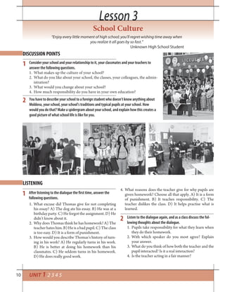 10
Lesson 3Lesson 3
School Culture
“Enjoy every little moment of high school; you’ll regret wishing time away when
you realize it all goes by so fast.”
Unknown High School Student
UNIT 1 2 3 4 5
DISCUSSION POINTS
LISTENING
1
2
1
2
Consider your school and your relationship to it, your classmates and your teachers to
answer the following questions.
1. What makes up the culture of your school?
2. What do you like about your school, the classes, your colleagues, the admin-
istration?
3. What would you change about your school?
4. How much responsibility do you have in your own education?
You have to describe your school to a foreign student who doesn’t know anything about
Moldova, your school, your school’s traditions and typical pupils at your school. How
would you do that? Make a spidergram about your school, and explain how this creates a
good picture of what school life is like for you.
After listening to the dialogue the first time, answer the
following questions.
1. What excuse did Thomas give for not completing
his essay? A) The dog ate his essay. B) He was at a
birthday party. C) He forgot the assignment. D) He
didn’t know about it.
2. Why does Thomas think he has homework? A) The
teacher hates him. B) He is a bad pupil. C) The class
is too easy. D) It is a form of punishment.
3. How would you describe Thomas’s history of turn-
ing in his work? A) He regularly turns in his work.
B) He is better at doing his homework than his
classmates. C) He seldom turns in his homework.
D) He does really good work.
4. What reasons does the teacher give for why pupils are
given homework? Choose all that apply. A) It is a form
of punishment. B) It teaches responsibility. C) The
teacher dislikes the class. D) It helps practise what is
learned.
Listen to the dialogue again, and as a class discuss the fol-
lowing thoughts about the dialogue.
1. Pupils take responsibility for what they learn when
they do their homework.
2. With which speaker do you most agree? Explain
your answer.
3. What do you think of how both the teacher and the
pupil interacted? Is it a real interaction?
4. Is the teacher acting in a fair manner?
 