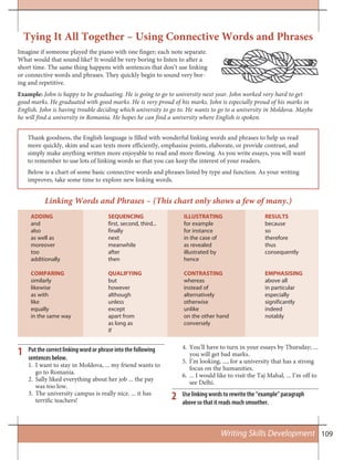 109Writing Skills Development
Tying It All Together – Using Connective Words and Phrases
Linking Words and Phrases – (This chart only shows a few of many.)
1
2
Imagine if someone played the piano with one finger; each note separate.
What would that sound like? It would be very boring to listen to after a
short time. The same thing happens with sentences that don’t use linking
or connective words and phrases. They quickly begin to sound very bor-
ing and repetitive.
Example: John is happy to be graduating. He is going to go to university next year. John worked very hard to get
good marks. He graduated with good marks. He is very proud of his marks. John is especially proud of his marks in
English. John is having trouble deciding which university to go to. He wants to go to a university in Moldova. Maybe
he will find a university in Romania. He hopes he can find a university where English is spoken.
Thank goodness, the English language is filled with wonderful linking words and phrases to help us read
more quickly, skim and scan texts more efficiently, emphasize points, elaborate, or provide contrast, and
simply make anything written more enjoyable to read and more flowing. As you write essays, you will want
to remember to use lots of linking words so that you can keep the interest of your readers.
Below is a chart of some basic connective words and phrases listed by type and function. As your writing
improves, take some time to explore new linking words.
ADDING SEQUENCING ILLUSTRATING RESULTS
and first, second, third... for example because
also finally for instance so
as well as next in the case of therefore
moreover meanwhile as revealed thus
too after illustrated by consequently
additionally then hence
COMPARING QUALIFYING CONTRASTING EMPHASISING
similarly but whereas above all
likewise however instead of in particular
as with although alternatively especially
like unless otherwise significantly
equally except unlike indeed
in the same way apart from on the other hand notably
as long as conversely
if
Put the correct linking word or phrase into the following
sentences below.
I want to stay in Moldova, ... my friend wants to1.
go to Romania.
Sally liked everything about her job ... the pay2.
was too low.
The university campus is really nice. ... it has3.
terrific teachers!
You’ll have to turn in your essays by Thursday; ...4.
you will get bad marks.
I’m looking, ..., for a university that has a strong5.
focus on the humanities.
... I would like to visit the Taj Mahal, ... I’m off to6.
see Delhi.
Use linking words to rewrite the “example” paragraph
above so that it reads much smoother.
 