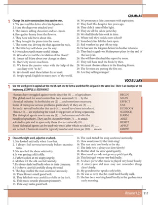 111Round Up
GRAMMAR
VOCABULARY
Change the active constructions into passive ones.
1. We received this letter after his departure.
2. Have the dogs ever attacked you?
3. The man is selling chocolate and ice-cream.
4. Bees gather honey from the flowers.
5. They have told Steve about this.
6. They brought the piano into the room.
7. The storm was driving the ship against the rock.
8. The little boy will show you the way.
9. He teaches pupils many useful things.
10. Who discovered the circulation of the blood?
11. I must tell Mary about our change in plans.
12. Electricity moves machines.
13. We form the passive voice with the help of the
auxiliary verb “to be”.
14. We should send these letters by air mail.
15. People speak English in many parts of the world.
16. We pronounce this consonant with aspiration.
17. They built this hospital two years ago.
18. They didn’t turn off the light.
19. They ate all the cakes yesterday.
20. We shall finish this work in time.
21. Where will they build a new school?
22. Somebody has left the door open.
23. Bad weather has put off our trip.
24. He had sent the telegram before his brother returned.
25. They had staged two Shakespeare plays by the end of
the last year.
26. She will have finished the report by noon.
27. They will have read the book by then.
28. We must observe silence in the Reading Room.
29. The firemen are putting the fire out.
30. Are they selling oranges?
1
Use the word given in capitals at the end of each line to form a word that fits in space in the same line. There is an example at the
beginning. EXAMPLE:0.BEGINNINGS
Humans have struggled against weeds since the (0) … of agriculture. BEGIN
The global need for weed control has been answered (1) … by the MAIN
chemical industry. Its herbicides are (2) … and sometimes necessary. EFFECT
Some of them pose serious problems, particularly if they are (3) … . USE
Recently, several herbicides that are (4) … sound have been introduced. ECOLOGY
Hence, (5) … are exploring the weed-living powers of living organisms. SCIENCE
The biological agents now in use are (6) … to humans and offer the HARM
benefit of specificity. They can be chosen for their (7) … to attack ABLE
selected targets and to spare only those that are naturally (8) … . RESIST
Some biological agents can be used only once, after which no added (9) … . APPLY
are needed. Chemicals must be typically used several times per (10) … season. GROW
1
2 Choose the right word, adjective or adverb.
1. She looked sad/sadly when I saw her.
2. I always feel nervous/nervously before examina-
tions.
3. She reached the shore safe/safely.
4. It was getting cold/coldly.
5. Father looked at me angry/angrily.
6. Mother felt the silk careful/carefully.
7. He always feels bad/badly when in their company.
8. He drove careful/carefully along the road.
9. The dog smelled the man cautious/cautiously.
10. These flowers smell good/well.
11. They felt their way careful/carefully in the dark.
12. This music sounds pleasant/pleasantly.
13. This soup tastes good/well.
14. The cook tasted the soup cautious/cautiously.
15. How sweet/sweetly the birds sing!
16. The sun sank low/lowly in the sky.
17. The little boy is always so slow/slowly!
18. Mother shut the door quiet/quietly.
19. Most small cars do not go very quick/quickly.
20. This little girl writes very bad/badly.
21. At disco parties the music is played very loud/ loudly.
22. A ninety-year old man may not remember things
clear/clearly.
23. My grandmother speaks soft/softly.
24. He was so tired that he could hard/hardly walk.
25. She has been working hard/hardly in the garden since
early morning.
 