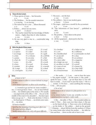 112
Test FiveTest Five
UNIT 1 2 3 4 5
Choose the best variant.
1. These species of roses … her favourite.
a. is b. are
2. The Weldons … for the seaside tomorrow.
a. is leaving b. are leaving
3. The tuition fee for a year … fifteen thousand.
a. is b. are
4. Politics … attract me any more.
a. don’t b. doesn’t
5. The teacher stated that her knowledge of Mathe-
matics ... higher than that of other students.
a. was b. were
6. He was very glad to stay in ... comfortable lodg-
ings.
a. this b. these
7. The news ... not the best.
a. was b. were
8. The soldiery ... how to use modern guns.
a. knows b. know
9. The wages ... paid once a month by the accountant.
a. is b. are
10. “The Adventures of Tom Sawyer” ... published in
1876.
a. was b. were
11. The poultry … been taken to the pond.
a. have b. has
12. All the equipment ... destroyed in the fire.
a. was b. were
1
1. a march
2. a caprice
3. an orange
4. a duty
5. a piano
6. a hair-do
7. a zero
8. a hero
9. a potato
10. a cargo
11. a mosquito
12. a story
13. a deer
14. a Cicero
15. a volcano
16. an army
17. a cuckoo
18. a life
19. a scarf
20. a photo
21. a hoof
22. a loaf
23. a roof
24. a safe
25. a gulf
26. a still life
27. a fish
28. a thief
29. a tooth
30. a louse
31. a mouth
32. a sheaf
33. an ox
Write the plural of these nouns
34. a brother
35. a cow
36. a handkerchief
37. an aircraft
38. a million
39. a story-teller
40. a forget-me-not
41. an editor-in-chief
42. a man-of-war
43. a looker-on
44. a Frenchwoman
45. a father-in-law
46. a milkman
47. a commander-in chief
48. a class
49. an architect
50. a magazine
51. a sheep
52. a proof
53. a passer-by
54. a step-child
55. a housewife
2
Fill in:
a) leave or let ?
to leave means to allow to remain behind/ to forget
to take;
to let means to permit/ to allow to do something
1. I wanted to go out but my mum wouldn’t …
me. 2. I must go back. I have … my car keys behind.
3. She … her children play in the street. 4. We usually
… our paperwork at the office. 5. He … his car in the
middle of the road. 6.You shouldn’t … the door open
when you go out. 7. … Nick write the letter. 8. Pete is
… his beard grow. 9. Please, … me drink some water.
10. … me alone.
b) hard or hardly?
hard has the meaning of putting great effort into
the stated activity, diligent;
hardly means almost not, only with great difficulty
1. She works …. 2. I can … wait to hear the news.
3. The pupils worked … for the exams. 4. She could …
speak for tears. 5. They … go out these days. 6. You will
have to study … if you want to pass the exam. 7. She is a
… worker. 8. We have … eaten anything this morning.
9. He … felt any pain.
c) lie or lay?
to lie means to be or remain in a flat position on a
surface;
to lay means to place/ to put, esp. carefully, in a hori-
zontal position; to prepare, make ready
1. She … the table. 2. They … the wounded soldier on
a bed. 3. They … their coats over their chairs. 4. She just
… on the beach all day. 5. There were a lot of old books
… on the desks. 6. The soldier … dead on the ground.
7. Chișinău … about 200 km from the seashore. 8. When
he comes home after school, his mother … the table for
him and then … down on the sofa to have a rest.
3
 