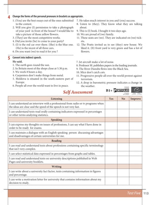 113Test Five
Listening Yes No Improve
I can understand an interview with a professional from radio or tv programs when
the ideas are clear and the speed of the speech is not very fast.
I can understand texts read orally containing indicators expressed in percentages
or other terms analyzing statistics.
Speaking
I can express my thoughts on issues of professions, I can say what I have done in
order to be ready for exams.
I can maintain a dialogue with an English speaking person discussing advantages
and disadvantages of certain universities for me.
Reading
I can read and understand texts about professions containing specific terminology
that isn’t very complex.
I can select statistical data expressed in percentages from graphs and tables.
I can read and understand texts on university descriptions published in Web
Pages and university booklets.
Writing
I can write about a university fact factor, texts containing information in figures
and percentage.
I can write a motivation letter for university that contains information about my
decision to study.
Self Assessment
4
5
Change the forms of the personal pronouns in brackets as appropriate.
Convert into indirect speech.
1. (You) are the best essays out of the ones submitted
to the contest.
2. Will you give (I) permission to take a photograph
of your yard in front of the house? I would like to
take a picture of those yellow flowers.
3. (They) are the most competitive works.
4. Did you invite (he) to come to your party?
5. (I) is the red car over there. (She) is the blue one.
(He) is the nicest of all three cars.
6. Do you want (we) to read it for you ?
7. He takes much interest in you and (you) success.
8. Listen to (they). They know what they are talking
about.
9. This is (I) book. I bought it two days ago.
10. We are proud of (we) family.
11. These seats are (we). They are indicated on (we) tick-
ets.
12. The Pratts invited us to see (they) new house. We
liked it. (It) front yard is very green and has a lot of
flowers.
He said,
1. The earth goes round the sun.
2. In Britain most of the shops close at 5.30 p.m.
3. We work 8 hours a day.
4. Carpenters don’t make things from metal.
5. Moldova is situated in the south-eastern part of
Europe.
6. People all over the world want to live in peace.
7. Jet aircraft make a lot of noise.
8. Professor M. publishes papers in the leading journals.
9. The River Danube flows into the Black Sea.
10. Mice don’t catch cats.
11. Progressive people all over the world protest against
terrorism.
12. A drop in barometric pressure indicates a change in
the weather.
B1+ ORTFOLIOP
European
Language
Européen
des Langues
 