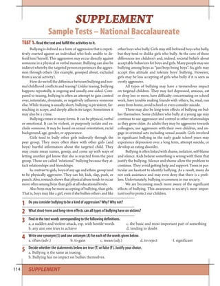 114 SUPPLEMENT
SUPPLEMENT
Sample Tests – National Baccalaureate
SUPPLEMENT
Bullying is defined as a form of aggression that is repeti-
tively exerted against an individual who feels unable to de-
fend him/herself. This aggression may occur directly against
someone in a physical or verbal manner. Bullying can also be
indirect whereby the targeted person experiences the aggres-
sion through others (for example, gossiped about, excluded
from a social activity).
Howdowetellthedifferencebetweenbullyingandnor-
mal childhood conflicts and teasing? Unlike teasing, bullying
happens repeatedly, is ongoing and usually one-sided. Com-
pared to teasing, bullying is often an attempt to gain control
over, intimidate, dominate, or negatively influence someone
else. While teasing is usually short, bullying is persistent, far-
reaching in scope, and deeply affects its target. Sometimes it
may also be a crime.
Bullying comes in many forms. It can be physical, verbal
or emotional. It can be violent, or purposely isolate and ex-
clude someone. It may be based on sexual orientation, racial
background, age, gender, or appearance.
Girls tend to bully other girls indirectly through the
peer group. They more often share with other girls (and
boys) hurtful information about the targeted child. They
may create mean names, gossip, and come up with ways of
letting another girl know that she is rejected from the peer
group. These are called “relational” bullying because they at-
tack relationships and friendships.
In contrast to girls, boys of any age and ethnic group tend
to be physically aggressive. They can hit, kick, slap, push, or
punch. Also, research shows that physical abuse tends to occur
more often among boys than girls at all educational levels.
Also boys may be more accepting of bullying, than girls.
That is, boys may like a girl, even if she bullies others and like
other boys who bully. Girls may still befriend boys who bully,
but they tend to dislike girls who bully. At the core of these
differences are children’s and, indeed, societal beliefs about
acceptable behaviors for boys and girls. Many people may see
bullying among boys as “just boys being boys”. So, girls may
accept this attitude and tolerate boys’ bullying. However,
girls may be less accepting of girls who bully if it is seen as
overly aggressive.
All types of bullying may have a tremendous impact
on targeted children. They may feel depressed, anxious, eat
or sleep less or more, have difficulty concentrating on school
work, have trouble making friends with others, lie, steal, run
away from home, avoid school or even consider suicide.
There may also be long-term effects of bullying on bul-
lies themselves. Some children who bully at a young age may
continue to use aggression and control in other relationships
as they grow older. As adults they may be aggressive towards
colleagues, use aggression with their own children, and en-
gage in criminal acts including sexual assault. Girls involved
in significant bullying in the early grade school years may
experience depression over a long term, attempt suicide, or
develop an eating disorder.
Bullyingisoftenlinkedwithshame,isolation,self-blame
and silence. Kids believe something is wrong with them that
justify the bullying. Silence and shame allow the problem to
continue. They avoid getting help and support. Teens in par-
ticular are hesitant to identify bullying. As a result, many do
not seek assistance and may even deny that there is a prob-
lem. Unfortunately, bullying is common in our society.
We are becoming much more aware of the significant
effects of bullying. This awareness is society’s most impor-
tant tool to protect our children.
TEST 1.Read the text and fulfill the activities to it.
Do you consider bullying to be a kind of aggression? Why? Why not?
What short-term and long-term effects can all types of bullying have on victims?
Find in the text words corresponding to the following definitions.
a. a sudden and violent attack, esp. with hostile words c. the basic and most important part of something
b. any aim one tries to achieve d. tending to doubt
Write one synonym (S) and one antonym (A) for each of the words given below.
a. often (adv.) b. to gain c. mean (adj.) d. to reject f. significant
Decide whether the statements below are true (T) or false (F). Justify your choice.
a. Bullying is the same as teasing.
b. Bullying has no impact on bullies themselves.
1
2
3
4
5
 