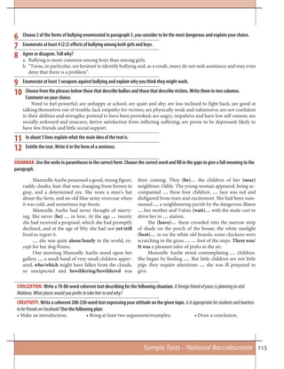 115
Choose 2 of the forms of bullying enumerated in paragraph 3, you consider to be the most dangerous and explain your choice.
Enumerate at least 4 (2:2) effects of bullying among both girls and boys.
Agree or disagree. Tell why?
a. Bullying is more common among boys than among girls.
b. “Teens, in particular, are hesitant to identify bullying and, as a result, many do not seek assistance and may even
deny that there is a problem”.
Enumerate at least 3 weapons against bullying and explain why you think they might work.
Choose from the phrases below those that describe bullies and those that describe victims. Write them in two columns.
Comment on your choice.
Need to feel powerful; are unhappy at school; are quiet and shy; are less inclined to fight back; are good at
talking themselves out of trouble; lack empathy for victims; are physically weak and submissive; are not confident
in their abilities and strengths; pretend to have been provoked; are angry, impulsive and have low self-esteem; are
socially awkward and insecure; derive satisfaction from inflicting suffering; are prone to be depressed; likely to
have few friends and little social support.
In about 5 lines explain what the main idea of the text is.
Entitle the text. Write it in the form of a sentence.
9
10
11
12
CIVILIZATION. Write a 70-80-word coherent text describing for the following situation. Aforeignfriendofyoursisplanningtovisit
Moldova.Whatplaceswouldyouprefertotakehimtoandwhy?
CREATIVITY. Write a coherent 200-250-word text expressing your attitude on the given topic. Isitappropriateforstudentsandteachers
tobefriendsonFacebook?Use the following plan:
• Make an introduction; • Bring at least two arguments/examples; • Draw a conclusion.
Mamzelle Aurlie possessed a good, strong figure,
ruddy cheeks, hair that was changing from brown to
gray, and a determined eye. She wore a man’s hat
about the farm, and an old blue army overcoat when
it was cold, and sometimes top-boots.
Mamzelle Aurlie had never thought of marry-
ing. She never (be) … in love. At the age … twenty
she had received a proposal, which she had promptly
declined, and at the age of fifty she had not yet/still
lived to regret it.
… she was quite alone/lonely in the world, ex-
cept for her dog Ponto,
One morning Mamzelle Aurlie stood upon her
gallery … a small band of very small children apper-
ared, who/which might have fallen from the clouds,
so unexpected and bewildering/bewildered was
their coming. They (be)… the children of her (near)
neighbour, Odile. The young woman appeared, being ac-
companied … these four children. … face was red and
disfigured from tears and excitement. She had been sum-
moned … a neighbouring parish by the dangerous illness
… her mother and Valsin (wait)… with the mule-cart to
drive her to … station.
She (leave)… them crowded into the narrow strip
of shade on the porch of the house; the white sunlight
(beat)… in on the white old boards; some chickens were
scratching in the grass … … foot of the steps. There was/
It was a pleasant odor of pinks in the air.
Mamzelle Aurlie stood contemplating … children.
She began by feeding …. But little children are not little
pigs: they require attentions … she was ill prepared to
give.
GRAMMAR. Use the verbs in parantheses in the correct form. Choose the correct word and fill in the gaps to give a full meaning to the
paragraph.
6
7
8
Sample Tests – National Baccalaureate
 
