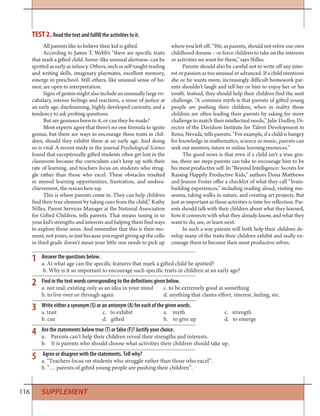 116
1
2
3
4
5
Answer the questions below.
a. At what age can the specific features that mark a gifted child be spotted?
b. Why is it so important to encourage such specific traits in children at an early age?
Find in the text words corresponding to the definitions given below.
a. not real; existing only as an idea in your mind c. to be extremely good at something
b. to live over or through again d. anything that claims effort, interest, feeling, etc.
Write either a synonym (S) or an antonym (A) for each of the given words.
a. trait c. to exhibit a. myth c. strength
b. cue d. gifted b. to give up d. to emerge
Are the statements below true (T) or false (F)? Justify your choice.
a. Parents can’t help their children reveal their strengths and interests.
b. It is parents who should choose what activities their children should take up.
Agree or disagree with the statements. Tell why?
a. “Teachers focus on students who struggle rather than those who excel”.
b. “… parents of gifted young people are pushing their children”.
All parents like to believe their kid is gifted.
According to James T. Webb’s “there are specific traits
that mark a gifted child. Some–like unusual alertness–can be
spotted as early as infancy. Others, such as self-taught reading
and writing skills, imaginary playmates, excellent memory,
emerge in preschool. Still others, like unusual sense of hu-
mor, are open to interpretation.
Signs of genius might also include an unusually large vo-
cabulary, intense feelings and reactions, a sense of justice at
an early age, daydreaming, highly developed curiosity, and a
tendency to ask probing questions.
But are geniuses born to it, or can they be made?
Most experts agree that there’s no one formula to ignite
genius, but there are ways to encourage these traits in chil-
dren, should they exhibit them at an early age. And doing
so is vital. A recent study in the journal Psychological Science
found that exceptionally gifted students often get lost in the
classroom because the curriculum can’t keep up with their
rate of learning, and teachers focus on students who strug-
gle rather than those who excel. These obstacles resulted
in missed learning opportunities, frustration, and undera-
chievement, the researchers say.
This is where parents come in. They can help children
find their true element by taking cues from the child,” Kathy
Nilles, Parent Services Manager at the National Association
for Gifted Children, tells parents. That means tuning in to
your kid’s strengths and interests and helping them find ways
to explore those areas. And remember that this is their mo-
ment, not yours, so just because you regret giving up the cello
in third grade doesn’t mean your little one needs to pick up
where you left off. “We, as parents, should not relive our own
childhood dreams – or force children to take on the interests
or activities we want for them,” says Nilles.
Parents should also be careful not to write off any inter-
est or passion as too unusual or advanced. If a child mentions
she or he wants more, increasingly difficult homework par-
ents shouldn’t laugh and tell her or him to enjoy her or his
youth. Instead, they should help their children find the next
challenge. “A common myth is that parents of gifted young
people are pushing their children, when in reality these
children are often leading their parents by asking for more
challenge to match their intellectual needs,” Julie Dudley, Di-
rector of the Davidson Institute for Talent Development in
Reno, Nevada, tells parents. “For example, if a child is hungry
for knowledge in mathematics, science or music, parents can
seek out mentors, tutors or online learning resources.”
The good news is that even if a child isn’t a true gen-
ius, there are steps parents can take to encourage him to be
his most productive self. In “Beyond Intelligence: Secrets for
Raising Happily Productive Kids,” authors Dona Matthews
and Joanne Foster offer a checklist of what they call “brain-
building experiences,” including reading aloud, visiting mu-
seums, taking walks in nature, and creating art projects. But
just as important as these activities is time for reflection. Par-
ents should talk with their children about what they learned,
how it connects with what they already know, and what they
want to do, see, or learn next.
In such a way parents will both help their children de-
velop many of the traits their children exhibit and really en-
courage them to become their most productive selves.
TEST 2. Read the text and fulfill the activities to it.
SUPPLEMENT
 