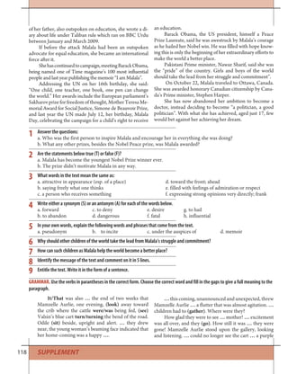 118
Answer the questions:
a. Who was the first person to inspire Malala and encourage her in everything she was doing?
b. What any other prizes, besides the Nobel Peace prize, was Malala awarded?
Are the statements below true (T) or false (F)?
a. Malala has become the youngest Nobel Prize winner ever.
b. The prize didn’t motivate Malala in any way.
What words in the text mean the same as:
a. attractive in appearance (esp. of a place) d. toward the front; ahead
b. saying freely what one thinks e. filled with feelings of admiration or respect
c. a person who receives something f. expressing strong opinions very directly; frank
Write either a synonym (S) or an antonym (A) for each of the words below.
a. forward c. to deny e. desire g. to hail
b. to abandon d. dangerous f. fatal h. influential
In your own words, explain the following words and phrases that come from the text.
a. pseudonym b. to incite c. under the auspices of d. memoir
Why should other children of the world take the lead from Malala’s struggle and commitment?
How can such children as Malala help the world become a better place?
Identify the message of the text and comment on it in 5 lines.
Entitle the text. Write it in the form of a sentence.
1
2
3
4
5
6
7
8
9
It/That was also … the end of two weeks that
Mamzelle Aurlie, one evening, (look) away toward
the crib where the cattle were/was being fed, (see)
Valsin’s blue cart turn/turning the bend of the road.
Odile (sit) beside, upright and alert. … they drew
near, the young woman’s beaming face indicated that
her home-coming was a happy ….
… this coming, unannounced and unexpected, threw
Mamzelle Aurlie … a flutter that was almost agitation. …
children had to (gather). Where were they?
How glad they were to see … mother! … excitement
was all over, and they (go). How still it was … they were
gone! Mamzelle Aurlie stood upon the gallery, looking
and listening. … could no longer see the cart … a purple
GRAMMAR. Use the verbs in parantheses in the correct form. Choose the correct word and fill in the gaps to give a full meaning to the
paragraph.
of her father, also outspoken on education, she wrote a di-
ary about life under Taliban rule which ran on BBC Urdu
between January and March 2009.
If before the attack Malala had been an outspoken
advocate for equal education, she became an international
force after it.
Shehascontinuedtocampaign,meetingBarackObama,
being named one of Time magazine’s 100 most influential
people and last year publishing the memoir “I am Malala”.
Addressing the UN on her 16th birthday, she said:
“One child, one teacher, one book, one pen can change
the world.” Her awards include the European parliament’s
Sakharov prize for freedom of thought, Mother Teresa Me-
morial Award for Social Justice, Simone de Beauvoir Prize,
and last year the UN made July 12, her birthday, Malala
Day, celebrating the campaign for a child’s right to receive
an education.
Barack Obama, the US president, himself a Peace
Prize Laureate, said he was awestruck by Malala’s courage
as he hailed her Nobel win. He was filled with hope know-
ing this is only the beginning of her extraordinary efforts to
make the world a better place.
Pakistani Prime minister, Nawaz Sharif, said she was
the “pride” of the country. Girls and boys of the world
should take the lead from her struggle and commitment”.
On October 22, Malala traveled to Ottawa, Canada.
She was awarded honorary Canadian citizenship by Cana-
da’s Prime minister, Stephen Harper.
She has now abandoned her ambition to become a
doctor, instead deciding to become “a politician, a good
politician”. With what she has achieved, aged just 17, few
would bet against her achieving her dream.
SUPPLEMENT
 