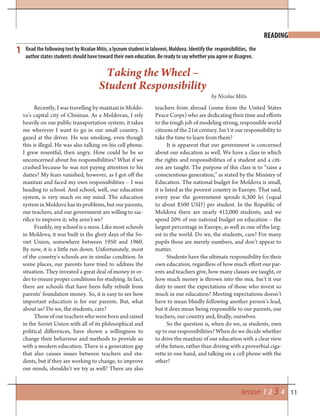 11lesson 1 2 3 4
1 Read the following text by Nicolae Mitis, a lyceum student in Ialoveni, Moldova. Identify the responsibilities, the
author states students should have toward their own education. Be ready to say whether you agree or disagree.
Taking the Wheel –
Student Responsibility
by Nicolae Mitis
Recently, I was travelling by maxitaxi in Moldo-
va’s capital city of Chisinau. As a Moldovan, I rely
heavily on our public transportation system; it takes
me wherever I want to go in our small country. I
gazed at the driver. He was smoking, even though
this is illegal. He was also talking on his cell phone.
I grew resentful, then angry. How could he be so
unconcerned about his responsibilities? What if we
crashed because he was not paying attention to his
duties? My fears vanished, however, as I got off the
maxitaxi and faced my own responsibilities – I was
heading to school. And school, well, our education
system, is very much on my mind. The education
system in Moldova has its problems, but our parents,
our teachers, and our government are willing to sac-
rifice to improve it; why aren’t we?
Frankly, my school is a mess. Like most schools
in Moldova, it was built in the glory days of the So-
viet Union, somewhere between 1950 and 1960.
By now, it is a little run down. Unfortunately, most
of the country’s schools are in similar condition. In
some places, our parents have tried to address the
situation. They invested a great deal of money in or-
der to ensure proper conditions for studying. In fact,
there are schools that have been fully rebuilt from
parents’ foundation money. So, it is easy to see how
important education is for our parents. But, what
about us? Do we, the students, care?
Thoseofourteacherswhowerebornandraised
in the Soviet Union with all of its philosophical and
political differences, have shown a willingness to
change their behaviour and methods to provide us
with a modern education. There is a generation gap
that also causes issues between teachers and stu-
dents, but if they are working to change, to improve
our minds, shouldn’t we try as well? There are also
teachers from abroad (some from the United States
Peace Corps) who are dedicating their time and efforts
to the tough job of modeling strong, responsible world
citizens of the 21st century. Isn’t it our responsibility to
take the time to learn from them?
It is apparent that our government is concerned
about our education as well. We have a class in which
the rights and responsibilities of a student and a citi-
zen are taught. The purpose of this class is to “raise a
conscientious generation,” as stated by the Ministry of
Education. The national budget for Moldova is small,
it is listed as the poorest country in Europe. That said,
every year the government spends 6,300 lei (equal
to about $500 USD) per student. In the Republic of
Moldova there are nearly 412,000 students, and we
spend 20% of our national budget on education – the
largest percentage in Europe, as well as one of the larg-
est in the world. Do we, the students, care? For many
pupils these are merely numbers, and don’t appear to
matter.
Students have the ultimate responsibility for their
own education, regardless of how much effort our par-
ents and teachers give, how many classes are taught, or
how much money is thrown into the mix. Isn’t it our
duty to meet the expectations of those who invest so
much in our education? Meeting expectations doesn’t
have to mean blindly following another person’s lead,
but it does mean being responsible to our parents, our
teachers, our country and, finally, ourselves.
So the question is, when do we, as students, own
up to our responsibilities? When do we decide whether
to drive the maxitaxi of our education with a clear view
of the future, rather than driving with a proverbial ciga-
rette in one hand, and talking on a cell phone with the
other?
READING
 