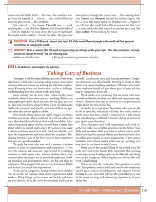 119
TEST 4. Read the text and complete the activities.
10
11
Teenagersworkformanydifferentreasons.Somewant
experience, while others need spending money. Some want
summer jobs and others are looking for full-time employ-
ment. Knowing where and how to start can be a challenge.
Understanding how the system works will help.
Each country has its own rules, called employment
standards, about when teens can start working. Before you
start applying for jobs, check the rules for the place you live
in. This way, you know ahead of time if you are allowed to
do the job you want, and whether you must follow any spe-
cific rules that do not apply to adults.
One should always know his rights. Wages, overtime,
holidays, and many other conditions of work are subject to
laws. One should also find out what work is available. After
researching many types of jobs, you will have a better idea
about what you would really enjoy. If you know you want
a certain position, research it well. Find out whether you
meet the requirements and learn about the employer. Dis-
playing interest is one of the best ways to show employers
that you are a good candidate.
To apply for most jobs you need a resume, a written
outline of your accomplishments and experience. If you
have the chance, ask someone experienced in evaluating
resumes to look yours over. Always double-check your
resume before sending it out to potential employers. Spell-
ing mistakes and punctuation errors are big red flags to
employers. They suggest that you are careless about details
and do not care about first impressions.
Work can be dangerous. Young workers have a higher
risk of on-the-job injuries than more experienced adult
workers. Many things can harm you on the job, and some
are not obvious. Even the work environment itself can be
harmful. Loud noises can cause hearing problems. Danger-
ous chemicals can affect health. Working in dusty or dirty
places can cause breathing problems. Wherever you work,
your employer should tell you about parts of your job that
may be dangerous. If not, ask.
Work can be very rewarding. You can make both mon-
ey and new friends, develop your skills and enjoy new expe-
riences. However, don’t get so involved in your job that you
forget about the rest of your life.
School is very important. No matter what you decide
to do in your life, education will help. For some, work is
much more fun than school. Compared to a job, school
may seem boring or difficult. However, this is no reason to
give up on your education.
Your education and work experiences will work to-
gether to make you a better employee in the future. Your
skills will combine what you learn at school and at work.
Make sure that the amount of time you devote to work does
not affect your studies or work assignments. If you cannot
maintain your school marks while you are working, you
may need to cut down on work hours.
Work can be fun and fulfilling. It can enrich your life
both now and in the future. Still, remember that working
is not always easy. Finding a job can be difficult, and doing
one can be dangerous. Balancing the rest of your life with
work is challenging.
Whatever you do, remember that guidance is avail-
able. Your parents, your school, and your local community
can be great sources of information and support. Do not
hesitate to ask. Your first job has the potential to be one
of the most exciting and interesting experiences of your
entire life.
Taking Care of Business
CIVILIZATION. Write a 70-80-word coherent text about 2-3 of the most influential people in the world and their personal
contribution to changing the world.
CREATIVITY. Write a coherent 200-250-word text expressing your attitude on the given topic. “Onechild,oneteacher,onebook,
onepencanchangetheworld.” Use the following plan:
• Make an introduction; • Bring at least two arguments/examples; • Draw a conclusion.
mist across the fields hid it … her view. She could no lon-
ger hear the (creak) of … wheels. … she could still faintly
hear the glad voices … the children.
She entered … the house. There/It was … work
awaiting her … the children (leave) a sad disorder behind
…, but she (not, set) at once about the task of righting it.
Mamzelle Aurlie seated … beside the table. She gave one
slow glance through the room, into … the evening shad-
ows (creep) and (deepen) around her solitary figure. She
let … head fall down upon her bended arm … began to
cry. Oh, but she cried! Not softly as women do. She cried
… a man, with sobs that seemed to tear her very soul. She
(not, notice) Ponto licking her hand.
Sample Tests – National Baccalaureate
 