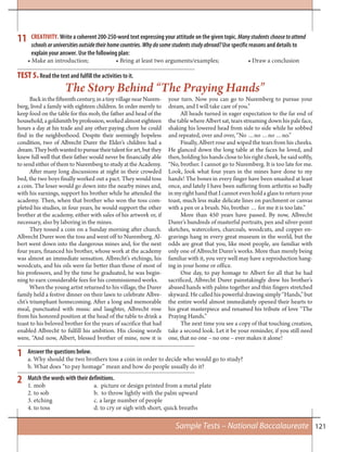 121
11 CREATIVITY. Write a coherent 200-250-word text expressing your attitude on the given topic. Manystudentschoosetoattend
schoolsoruniversitiesoutsidetheirhomecountries. Whydosomestudentsstudyabroad?Use specific reasons and details to
explain your answer. Use the following plan:
• Make an introduction; • Bring at least two arguments/examples; • Draw a conclusion
Backinthefifteenthcentury,inatinyvillagenearNurem-
berg, lived a family with eighteen children. In order merely to
keep food on the table for this mob, the father and head of the
household,agoldsmithbyprofession,workedalmosteighteen
hours a day at his trade and any other paying chore he could
find in the neighborhood. Despite their seemingly hopeless
condition, two of Albrecht Durer the Elder’s children had a
dream.Theybothwantedtopursuetheirtalentforart,butthey
knew full well that their father would never be financially able
to send either of them to Nuremberg to study at the Academy.
After many long discussions at night in their crowded
bed, the two boys finally worked out a pact. They would toss
a coin. The loser would go down into the nearby mines and,
with his earnings, support his brother while he attended the
academy. Then, when that brother who won the toss com-
pleted his studies, in four years, he would support the other
brother at the academy, either with sales of his artwork or, if
necessary, also by laboring in the mines.
They tossed a coin on a Sunday morning after church.
Albrecht Durer won the toss and went off to Nuremberg. Al-
bert went down into the dangerous mines and, for the next
four years, financed his brother, whose work at the academy
was almost an immediate sensation. Albrecht’s etchings, his
woodcuts, and his oils were far better than those of most of
his professors, and by the time he graduated, he was begin-
ning to earn considerable fees for his commissioned works.
When the young artist returned to his village, the Durer
family held a festive dinner on their lawn to celebrate Albre-
cht’s triumphant homecoming. After a long and memorable
meal, punctuated with music and laughter, Albrecht rose
from his honored position at the head of the table to drink a
toast to his beloved brother for the years of sacrifice that had
enabled Albrecht to fulfill his ambition. His closing words
were, “And now, Albert, blessed brother of mine, now it is
your turn. Now you can go to Nuremberg to pursue your
dream, and I will take care of you.”
All heads turned in eager expectation to the far end of
the table where Albert sat, tears streaming down his pale face,
shaking his lowered head from side to side while he sobbed
and repeated, over and over, “No …no …no …no.”
Finally, Albert rose and wiped the tears from his cheeks.
He glanced down the long table at the faces he loved, and
then, holding his hands close to his right cheek, he said softly,
“No, brother. I cannot go to Nuremberg. It is too late for me.
Look, look what four years in the mines have done to my
hands! The bones in every finger have been smashed at least
once, and lately I have been suffering from arthritis so badly
in my right hand that I cannot even hold a glass to return your
toast, much less make delicate lines on parchment or canvas
with a pen or a brush. No, brother … for me it is too late.”
More than 450 years have passed. By now, Albrecht
Durer’s hundreds of masterful portraits, pen and silver-point
sketches, watercolors, charcoals, woodcuts, and copper en-
gravings hang in every great museum in the world, but the
odds are great that you, like most people, are familiar with
only one of Albrecht Durer’s works. More than merely being
familiar with it, you very well may have a reproduction hang-
ing in your home or office.
One day, to pay homage to Albert for all that he had
sacrificed, Albrecht Durer painstakingly drew his brother’s
abused hands with palms together and thin fingers stretched
skyward. He called his powerful drawing simply “Hands,” but
the entire world almost immediately opened their hearts to
his great masterpiece and renamed his tribute of love “The
Praying Hands.”
The next time you see a copy of that touching creation,
take a second look. Let it be your reminder, if you still need
one, that no one – no one – ever makes it alone!
TEST 5.Read the text and fulfill the activities to it.
The Story Behind “The Praying Hands”
1 Answer the questions below.
a. Why should the two brothers toss a coin in order to decide who would go to study?
b. What does “to pay homage” mean and how do people usually do it?
Match the words with their definitions.
1. mob a. picture or design printed from a metal plate
2. to sob b. to throw lightly with the palm upward
3. etching c. a large number of people
4. to toss d. to cry or sigh with short, quick breaths
2
Sample Tests – National Baccalaureate
 