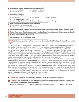 122
Decide whether the words below are synonyms (S) or antonyms (A).
a. tribute – contribution c. to pursue – to abandon
b. to smash – to repair d. delicate – exquisite
Choose the correct variant.
A. ……. either of them, means:
a. both of them b. each of them c. one or the other
B. … the odds are great, means:
a. there’s much probability b. there’s no chance c. there’s little hope
Agree or disagree with the statements below. Give reasons.
a. “No, brother … for me it is too late.”
b. … “no one – no one – ever makes it alone!”
Do you think Albert would or wouldn’t have behaved the same way as his brother if he had won the toss? Explain your answer.
Think or give an account of another example of true love and sacrifice you’ve learned about and tell it shortly in about 50 words.
In about 5 lines state the main idea of the text.
Give another title to the text. Explain your choice.
7
8
9
10
11
CIVILIZATION. Write a 70-80-word coherent text on the topic: “ThepieceofartIwasgreatlyimpressedby”.
CREATIVITY. Write a coherent 200-250-word text expressing your attitude on the given topic. “Workhelpsusescapefromthree
evils:Boredom,viceandpoverty”. Use the following plan:
• Make an introduction; • Bring at least two arguments/examples; • Draw a conclusion.
“It is … warm for … time of the year,” said Framton;
“but has that window got … to do … the tragedy?”
“Out … that window, three years ago, … husband
and her two young brothers went off for ... day’s shoot-
ing. They never came back. … crossing the moor to their
favourite snipe-shooting ground they all three (engulf) in
a bog. Their bodies never (recover). “Poor aunt always
(think) that they will come back someday and walk in at
that window just as they used (do). That is … the window
(keep) open every evening till it is quite/extremely dusk.
Poor dear aunt, she has often told me … they went out,
her husband … his white waterproof coat over his arm,
and Ronnie, her (young) brother, singing, … he always
did to tease her, … she said it got on her nerves. Do you
know, sometimes on still, quiet evenings … this, I almost
get a creepy feeling that they all (walk) in through that
window.” She (break) off with … little shudder. It was a
relief/relieve to Framton when the aunt bustled … the
room with a whirl of apologies for (be) late in making …
appearance. “I hope Vera (amuse) you?” she said.
“She has been very interesting,” said Framton.
“I hope you (not, mind) the open window,” said
Mrs. Sappleton; “my husband and brothers (be) home di-
rectly from shooting, and they … come in this way. They
(be) out for snipe in the marshes today, so they (make) a
fine mess over my poor carpets.”
She rattled on cheerfully about … shooting and the
scarcity … birds, and the prospects for ducks in the win-
ter. Mr. Framton made a desperate effort to turn the talk
on to a (little) ghastly topic … he was conscious that his
host/hostess was giving … only a fragment of her atten-
tion, and her eyes were constantly straying to the open
window. There/It was certainly an unfortunate coinci-
dence that he should have paid his visit on this tragic an-
niversary.
GRAMMAR. Use the verbs in parantheses in the correct form. Choose the correct word and fill in the gaps to give a full meaning to the
paragraph.
3
4
5
6
SUPPLEMENT
 