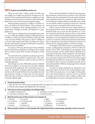 123
There are more than 7 billion people on Earth now,
and roughly one in eight of us don’t have enough to eat. The
question of how many people the Earth can support is a long-
standing one that becomes more intense as the world’s popu-
lation and our use of natural resources keep booming.
World population passed over 7 billion on October 31,
2011, according to the United Nations. These estimates are
based on assumptions about existing population size and
expectations of fertility, mortality, and migration in a geo-
graphic area.
We’ve been on a big growth spurt during the past centu-
ryorso.In1900,demographershadtheworld’spopulationat
1.6 billion, in 1950 it was about 2.5 billion, by the year 2000
it was more than 6 billion. Now, there are about 7.2 billion of
us. A new study estimates that “there’s an 80 percent chance
that the actual number of people in 2100 will be somewhere
between 9.6 and 12.3 billion.”
In a famous 1798 essay, the Reverend Thomas Malthus
proposed that human population would grow more rapidly
than our ability to grow food, and that eventually we would
starve.
He asserted that the population would grow geometri-
cally, and that food production would increase only arith-
metically. So food production would not keep up with our
expanding appetites.
Even though more than 800 million people worldwide
don’t have enough to eat now, the mass starvation, Malthus
envisioned, hasn’t happened. This is primarily because ad-
vances in agriculture, including improved plant breeding
and the use of chemical fertilizers, have kept global harvests
increasing fast enough to mostly keep up with demand.
Still, some other researchers continue to worry that Malthus
eventually might be right.
On the other hand, Ehrlich, a Stanford University popu-
lation biologist, warned of mass starvation in the 1970s and
1980s because of overpopulation. Even though he had drasti-
cally missed that forecast, he continues to argue that human-
ity is heading for calamity. Ehrlich said the key issue actually
was not just the number of people on Earth, but a dramatic
rise in our recent consumption of the natural resources.
When it comes to natural resources, studies indicate we
are living beyond our means. An ongoing Global Footprint
Network study says we now use the equivalent of 1.5 pla-
nets’ capacity to provide the resources we use, and to absorb
our waste. A study by the Stockholm Resilience Institute has
identified a set of “nine planetary boundaries” for conditions
inwhichwecouldliveandthriveforgenerations,butitshows
that we already have exceeded the institute’s boundaries for
biodiversity loss, nitrogen pollution, and climate change.
According to UN’s 2010 revision to its population pro-
jections, world population will peak at 10.1bn in 2100 com-
pared to 7bn in 2011. A 2014 paper by demographers from
several universities and the United Nations Population Di-
vision forecast that the world’s population will reach about
10.9 billion in 2100 and continue growing thereafter. How-
ever, some experts dispute the UN’s forecast and have argued
that birthrates will fall below replacement rate in the 2020s.
According to these forecasters, population growth will be
only sustained till the 2040s by rising longevity but will peak
below 9bn by 2050.
So when we debate population, it’s important to also
discuss the impact, the how we live, of the population equa-
tion. While new projections of even higher world popula-
tion in the decades ahead are cause for concern, we should
be equally concerned about, and be willing to address, the
increasing effects of resource consumption and its waste.
TEST 6. Read the text and fulfill the activities to it.
Answer the questions below.
a. Why has the issue of how many people the earth can support become more problematic nowadays?
b. Why do some experts still dispute the UN’s forecast?
Find in the text words corresponding to the definitions below.
a. a sudden rushing forth c. prediction of a future event or situation
b. a forceful or dramatic effect d. to declare firmly
Match the words in pairs of either synonyms (S) or antonyms (A).
1. identity 5. to exceed a. slight e. to lag behind
2. to envision 6. to keep up with b. disaster f. to prosper
3. to thrive 7. calamity c. to surpass g. to predict
4. intense 8. advance (n) d. difference h. decrease (n)
Make up complex sentences or a short situation with: roughly;beyondmeans;tokeepbooming;expanding;tostarve;towarn(of).
1
2
3
4
Sample Tests – National Baccalaureate
 