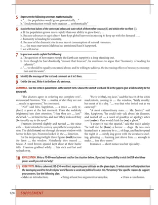 124
CIVILIZATION. Write a 70-80-word coherent text for the situation below. IfyouhadthepossibilitytovisittheUSAwhatthree
placeswouldyouvisitandwhy?
CREATIVITY. Write a coherent 200-250-word text expressing your attitude on the given topic. Towhatextentwillmigrationfrom
thedevelopingworldtothedevelopedworldbecomeasocialandpoliticalissueinthe21stcentury? Use specific reasons to support
your answers. Use the following plan:
• Make an introduction; • Bring at least two arguments/examples; • Draw a conclusion.
10
11
“The doctors agree in ordering me complete rest”,
announced Framton. “On … matter of diet they are not
… much in agreement,” he continued.
“No?” said Mrs. Sappleton, … a voice … only re-
placed a yawn at the last moment. Then she suddenly
brightened into alert attention. “Here they are … last!”
she cried. “… in time for tea, and don't they look as if they
(be) muddy up to the eyes!”
Framton shivered slightly and turned … the niece
with … look intended to convey sympathetic comprehen-
sion. The child (stare) out through the open window with
horror in her eyes. Framton looked in the … direction.
In the deepening twilight three figures (walk) across
the lawn … the window. Noiselessly they neared …
house. A tired brown spaniel kept close at their heels/
hills. Framton grabbed wildly … his stick and hat and
rushed away.
GRAMMAR. Use the verbs in parantheses in the correct form. Choose the correct word and fill in the gaps to give a full meaning to the
paragraph.
“Here we (be), my dear,” said the bearer of the white
mackintosh, coming in … the window, “fairly muddy,
but most of it is dry. “… was that who bolted out as we
came up?”
“A most extraordinary man; … Mr. Nuttel,” said
Mrs. Sappleton; “he could only talk about his illnesses,
and dashed off … a word of goodbye or apology when
you (arrive). One would think he (see) a ghost.”
“I expect it was the spaniel,” said the niece calmly;
“he told me he (have) a horror … dogs. He was once
hunted into a cemetery by a … of dogs, and had to spend
the night in … newly dug grave with the creatures snarl-
ing, grinning … foaming just above him. … enough to
make … lose their nerve.”
Romance … short notice was her speciality.
5
6
7
8
9
Represent the following sentences mathematically:
a. “… the population would grow geometrically…”
b. “food production would only increase … arithmetically”
Match the two halves of the sentences below and state which of them refer to cause (C) and which refer to effect (E).
a. If the population grows more rapidly than our ability to grow food , …
b. Because advances in agriculture have kept global harvests increasing to keep up with the demand …..
c. humanity is heading for calamity.
d. Because of the dramatic rise in our recent consumption of natural resources,
e. … the mass starvation Malthus has envisioned hasn’t happened.
f. we will starve.
In your own words explain the following:
a. The question of how many people the Earth can support is a long-standing one.
b. Even though he had drastically “missed that forecast”, he continues to argue that “humanity is heading for
calamity”.
c. “… we should be equally concerned about, and be willing to address, the increasing effects of resource consump-
tion and its waste”.
Identify the message of the text and comment on it in 5 lines.
Entitle the text. Write it in the form of a sentence.
SUPPLEMENT
 