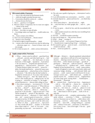 126
ARTICLES
Fill in correct articles, if necessary.
1. … juice is the only drink he has between meals.
2. … milk she bought yesterday became sour.
3. … Universities should be centres of … culture.
4. … fortune favours the brave.
5. This is … good tea. Is it English?
6. Physical culture is important, but we must not neglect
… culture of the mind.
7. They made … fortune in oil.
8. Where … love fails, we espy all faults.
9. … knowledge makes one laugh, but … wealth makes one
dance.
10. … beans contain a lot of fibres.
11. Have you read anything by … Bronte sisters?
12. ... beauty is not a heritage.
13. He had no right to expose himself to … death.
14. … twenty cents Frank received every day for delivering
… afternoon paper on … house-to-house route was
not enough.
15. We’ve had one piece of … rather curious information.
16. The only man capable of giving me … information I seek is
far away.
17. I can still remember our conversation … word for … word.
18. Animals depend on ... plants and trees for … air which they
breathe.
19. Some insects sleep in … day and work at … night.
20. … only bird that can walk upright, like … man is … pen-
guin.
21. It was too great … shock for her, and she immediately left
… room.
22. … night outside seemed very cold, they were trembling from
… head to … foot.
23. We had … wonderful weather yesterday.
24. May you be happy in … life you have chosen!
25. What … thing … courage is!
26. I believe I can tell … very moment I began to love him.
27. ... thunderstorm is approaching, bring … washing in.
28. He wanted to get up … party to mark … event but his wife
would not tolerate … idea.
29. Not … word was spoken in … parlour.
1
I. 1. When … winter came he suffered … good deal from
… cold and ... poverty, and often had to go to … bed
without … supper but … few dried pears or some
hard nuts. 2. Nick taught … Spanish at … local school.
3. He was taken to … hospital and operated on for …
appendicitis.4.…thiefwassentto…prisonfor…year.
5. Charles Dickens’s father was sent to … prison for …
debts. His family had lived in … prison for many years.
6. Some pupils leave … school at four or five o’clock in
… afternoon. 7. She told us that she had worked at …
hospital for several years. 8. “It is nine o’clock already.
… children must go to … bed,” Mr. Smith said to …
nurse. 9. She usually goes to ... college by bus. 10. Sue
is going to ... university in London. 11. He taught …
ancient literature in … obscure little college in Lyon.
II. 1. How about coming to … tea tomorrow? 2. We had
… lunch at … road-side restaurant. 3. “When did you
last have … dinner?” … doctor asked … little boy.
4. They had … dinner in … silence. 5. … dinner was …
grand one. 6. Do you take … sugar in your tea? 7. That
will be enough for … present. 8. She asked for … per-
mission to go out in … afternoon. 9. I don’t think I’ll
take … job. … money is good, of course, but … work is
not quite in my line. 10. Black cats are supposed to bring
… good luck, you know, and I could do with some.
11. What is it, Bart, … good news or … bad news?
12. They mostly talk about … weather. 13. He hated
those chairs made of … steel. 14. You need … com-
panionship, my dear and … new interest in … life.
2 Supply a proper article, if necessary:
III. Although … Britain is … densely populated, industrialized
country, … agriculture is still one of its most important in-
dustries. … dairying is most common in … west of … Eng-
land, where … wetter climate encourages … growth of …
good grass. … Sheep and … cattle are reared in … hilly and
… moorland areas of … northern and … south - western
England. Its best farmland lies in … south - eastern plains.
… south of England is rural, with many fertile valleys and
numerous hedges dividing … well-cultivated fields and
pastures. … south - eastern coast is well-known for its pic-
turesque scenery and … mild climate and … number of
popular resorts. On … southern coast of … England there
are many large ports, among them: … Southampton, …
Portsmouth, … Plymouth.
IV. At … present; from … head to foot; from … beginning to
… end; at … first sight; by … chance; by … mistake; by
… land; by … air; to keep … house; at … sunrise; in …
hurry; in … low voice; as … result; at … glance; it is out
of …question; in … original; on … whole; on …one hand;
one … other hand; to tell (to speak) … truth; to be on …
safe side.
V. 1. She treated me with … complete understanding. 2. She
spoke without … conviction. 3. While … conversation
went on, Rosemary just sat there in … sullen silence with-
out saying … word on … subject under … discussion. She
listened to … story with … strange feeling of … curiosity
and … sadness. It was such … usual story. 4. They fell in …
love at once: it was … love at first sight. 5. He was … great
love of her life.
SUPPLEMENT
 