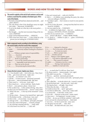 127
WORDS AND HOW TO USE THEM
The word in capitals at the end of each sentence can be used
to form a word that fits suitably in the blank space. Fill in
each of the blanks.
1. His faith in himself had been shattered and he felt … and
adrift. (ROOT)
2. The only thing is that if she should get worse we might
feel a little … afterwards. (COMFORT)
3. To sit in the shade on a fine day is the most perfect … .
(FRESH)
4. She thought … was the most necessary thing at the mo-
ment. (DEPEND)
5. Anger and bewilderment left her … (SPEECH)
6. There must have been some …, I don’t think he is the
person you are looking for. (UNDERSTAND)
7. One can’t reward such … with evil. (FAITH)
8. Only a … of children were attending the party; the others
were not willing to. (HAND)
9. Your help is quite … but it means so much to your parents.
(SIGN)
10. He was, in fact, the most … young man they had ever met or
heard of. (AGREE)
11. Are you ready for the …? (DEPART)
12. … in athletics for high school … does not … academic per-
formance. (INVOLVE, STUDY, DANGER)
23. How do you motivate your …? (ABSENT)
14. A … person’s talk shows … of ideas. (BORE, POOR)
15. It’s good to … children to play a … game. (COURAGE,
COMPETE)
1
Make compound words according to the definitions, using
the word in bold as the first word of the compound.
1. dis…….. . To be sad at not getting what was hoped for.
2. under…….. . University student working for a bachelor’s
degree.
3. ir…….. . Without a proper sense of responsibility.
3. fore……. . Ancestors
4. open……. . Generous, giving freely.
5. co…...... . Work in partnership.
6. down…. . To or in the central section of a town or city.
7. im……….. . Impossible to put into practice.
8. im……. . That can not be moved.
9. in……… . Not producing the desired effect.
10. in…….… . Opposed in character.
11. ir…….. . Not to the point; off the subject.
12. over……... . To stress too much .
13. pre…….. . Before a proper time.
14. out… . A lawless person.
15. re…. . Bring or come together again.
16. il……. . Very hard or impossible to read.
17. un…….. . That cannot be endured.
18. under…….. . Estimate at too low a value.
19. dis………. . Having a bad reputation.
20. il…….. . Inability to read and write.
2
Choose the best variant. Explain your choice.
A. 1. You shouldn’t walk … foot in this area. (bear, bare)
2. His … gets worse and worse. (sight, site)
3. Can she … on a button? (sew, sow)
4. Tell the … to meet at seven. (personnel, personal)
5. He is not a … man to do business with. (fair, fare)
6. There wasn’t a … to be seen. (soul, sole)
7. She is head over … in love with him. (heels, heals)
8. Don’t … your patience, please. (loose, lose)
9. The accident was … to the careless driving. (due, dew)
10. Have you ever listened to this … chorus? (mail, male)
11. What’s the new … to the top of the mountain? (route,
root)
12. He has a lame … because of an injured foot. (gate, gait)
13. The kitchen is at the … of the house. (rare, rear)
14. Here is the … of your letter. (receipt, recipe)
15. Chicago is the … city of Illinois. (principle, principal)
16. You may count on her good … . (council, counsel)
17. He is having a meeting with the … . (staff, stuff)
18. Is the house over there for … ? (sale, sail)
B. 1. … in mind what I’ve told you. (bear, bare)
2. He always used to … famous people. (cite, sight)
3. Why didn’t you pay the … ? (fair, fare)
4. This is a … question. (personal, personnel)
5. I make it a … to save money each week. (principal, princi-
ple)
6. They called the … to decide what to do. (council, counsel)
7. He put his heart and … into the work. (soul, sole)
8. The dog has been … all night. (lose, loose)
9. When does the ship … ? (sale, sail)
10. Could you leave the … open? (gait, gate)
11. You have to deliver the … twice a day. (male, mail)
12. Is money the … of all evils? (route, root)
13. He is the … character in this novel. (mane, main)
14. Have you a … for happiness? (receipt, recipe)
15. What … do you use to fill the cushions? (staff, stuff)
16. It is not easy for a fractured bone to … (heel, heal)
17. It is very … for her to arrive late. (rear, rare)
18. The grass was wet with … . (dew, due)
19. We shall … the field with oats. (sew, sow)
3
Grammar
 