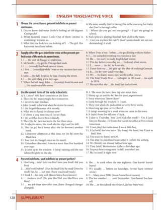 128
Present indefinite, past indefinite or present perfect?
1. How long…here? (do you live/ have you lived/ did you
live)
2. …this book before? (Has he read/ Did he read/ Does he
read) Yes, he … last year. (have read/read/reads)
3. I think I …her very well. (know/knew/have known)
4. … modern jazz? (Do you like/Did you like/Have you
liked)
5. I … my job three times this year. (have changed/change/
changed)
6. She … to cook when she was eighteen. (has learnt/ learnt/
learn)
7. We usually … letters on Saturdays. (write/ have written/
wrote)
8. I … Mary since 2000. (know/knew/have known)
9. The hot weather … until September. (last/lasted/ has last-
ed)
10. She … in this school since March. (is/has been/was)
4
Supply either the past indefinite tense or the present per-
fect tense of the verbs in parentheses.
1. I … (to visit ) Chicago several times.
2. Mr Smith … (to go) to Chicago last week.
3. I …. (to read) that book several times.
4. I first … (to read) it while I was on my vacation last sum-
mer.
5. John … (to fall) down as he was crossing the street.
6. I … (to see) Mary a few days ago.
7. When the bell rang, John … (to jump) from his seat and
… (to run) out of the room.
8. When I was a boy, I often … (to go) fishing with my father.
9. I … (to complete) writing my exercise at last.
10. He … (to start) to study English last winter.
11. The day before yesterday we … (to have) a bad storm.
12. I … never … (to be) to Australia.
13. I hear that you … (to give up) the idea of studying German.
14. It … (to be) very cold yesterday.
15. We … (to learn) many new words in this course.
16. The First World War … (to begin) in 1914 and … (to end)
in 1918.
17. She says that she … (to lose) her pocketbook.
Choose the correct tense: present indefinite or present
continuous.
1. Do you know that water (boils/is boiling) at 100 degrees
Centigrade?
2. What beautiful swans! Look! One of them (swims/ is
swimming) towards us.
3. What (do you look/are you looking at?) - The girl. She
has never been here before.
4. My sister usually (has/ is having) tea in the morning but today
she (has/ is having) coffee.
5. - Where (do you go/ are you going)? - I (go/ am going) to
school.
6. Nick (plays/is playing) football best of all in the team.
7. - Can you explain the rule? I (don’t understand/ am not un-
derstanding) it at all.
1
2
Use the correct forms of the verbs in brackets:
A. 1. Listen! I (to hear) someone at the door.
2. There (to be) many people here tomorrow.
3. I never (to see) this face.
4. John (to sail) in his boat when the storm (to come).
5. I (to forget) the name of it already.
6. What we (to have) for dinner now?
7. It’s been a long time since I (to see) him.
8. I (to see) that movie twice already.
9. There (to be) two storms in the last three days.
10. As she (to cross) the road, she (to slip) and (to fall).
11. She (to go) back home after she (to borrow) another
book.
12. Tomorrow afternoon at this time, we (to fly) over the
Black Sea.
13. You (not to change) since we (to meet).
14. Columbus (discover) America more than five hundred
years ago.
15. I came up to the window. It (stop) raining and the sun
(shine) brightly in the sky.
B. 1. The store (to have) two big sales since then.
2. Hurry up, or you (to be) late for your appointment.
3. Since when you (know) him?
4. Look through the window. It (rain).
5. They (not speak) to each other for over three weeks.
6. How long ago you (arrive) here?
7. It (stop) snowing for a week when we came to the town.
8. It (rain) from five till nine o’clock.
9. Today is Thursday. You (see) Nick this week? - Yes. I (see)
him on Tuesday. He (wait) for you at his office at five o’clock
tomorrow.
10. I (not play) the violin since I was a little boy.
11. I (to look) for him since I (to leave) the hotel, but I (not to
find) him.
12. The train (to leave) at 8.30.
13. The ship (to sink) four hours after it (to hit) the iceberg.
14. We (finish) our dinner half an hour ago.
15. They (visit) Westminster Abbey a few days ago.
16. I expect these young men (to tell) you who I am.
17. He (to need) it right now.
3
SUPPLEMENT
ENGLISH TENSES/ACTIVE VOICE
 
