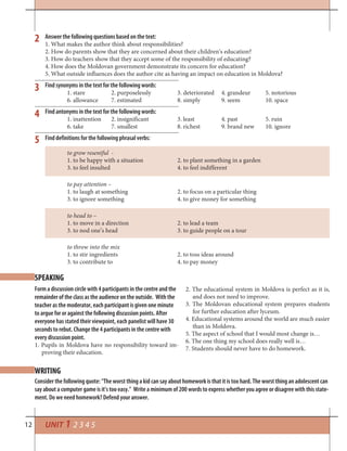 12 UNIT 1 2 3 4 5
SPEAKING
WRITING
Form a discussion circle with 4 participants in the centre and the
remainder of the class as the audience on the outside. With the
teacher as the moderator, each participant is given one minute
to argue for or against the following discussion points. After
everyone has stated their viewpoint, each panelist will have 30
seconds to rebut. Change the 4 participants in the centre with
every discussion point.
1. Pupils in Moldova have no responsibility toward im-
proving their education.
2. The educational system in Moldova is perfect as it is,
and does not need to improve.
3. The Moldovan educational system prepares students
for further education after lyceum.
4. Educational systems around the world are much easier
than in Moldova.
5. The aspect of school that I would most change is…
6. The one thing my school does really well is…
7. Students should never have to do homework.
Consider the following quote: “The worst thing a kid can say about homework is that it is too hard. The worst thing an adolescent can
say about a computer game is it’s too easy.” Write a minimum of 200 words to express whether you agree or disagree with this state-
ment. Do we need homework? Defend your answer.
2
3
4
5
Answer the following questions based on the text:
1. What makes the author think about responsibilities?
2. How do parents show that they are concerned about their children’s education?
3. How do teachers show that they accept some of the responsibility of educating?
4. How does the Moldovan government demonstrate its concern for education?
5. What outside influences does the author cite as having an impact on education in Moldova?
Find synonyms in the text for the following words:
1. stare 2. purposelessly 3. deteriorated 4. grandeur 5. notorious
6. allowance 7. estimated 8. simply 9. seem 10. space
Find antonyms in the text for the following words:
1. inattention 2. insignificant 3. least 4. past 5. ruin
6. take 7. smallest 8. richest 9. brand new 10. ignore
Find definitions for the following phrasal verbs:
to grow resentful -
1. to be happy with a situation 2. to plant something in a garden
3. to feel insulted 4. to feel indifferent
to pay attention –
1. to laugh at something 2. to focus on a particular thing
3. to ignore something 4. to give money for something
to head to –
1. to move in a direction 2. to lead a team
3. to nod one’s head 3. to guide people on a tour
to throw into the mix
1. to stir ingredients 2. to toss ideas around
3. to contribute to 4. to pay money
 