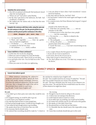 129
Future indefinite or future continuous?
1. At this time she (to do) her shopping.
2. When you come to London I (to cross) the border.
3. We are much too early. There (to be) no one there.
4. Go and look at the view. You (to find) me at the “Tour-
ists’ Rest.”
5. When you come we (to take) you sightseeing.
7 6. In a couple of hours the first guests (to arrive).
7. If you ask me I (not to mention) it.
8. Of course, she (to do) it if you say so.
9 Her sister (to go) to school next year.
10. No, don’t phone me at ten. I (to take) my younger son to
the doctor.
5. I was just about to leave when I had remembered / remem-
bered my briefcase.
6. My sister told me that Joe had died / died.
7. He had looked / looked at his watch again and began to walk
even faster.
8. In a surprise move, the Prime Minister had resigned / resigned
last night.
Underline the correct answer.
1. Alice felt very pleased with herself. She had found / found
what she was looking for.
2. “Where are we?” had asked / asked Martha.
3. By the time I got back to the bathroom, the bath had
overflowed / overflowed.
4. She walked into the station only to find that the train
had left / left.
5
Completethesentenceswiththeseverbs,usingthesameone
foreachsentenceinthepair.Usethepresentperfectinone
sentenceandthepresentperfectcontinuousintheother.
claim disappear give move stop
1 a An important file ............... from my office.
b Plants and vegetables ............. from my garden
since we had new neighbours.
2 a Dr Fletcher ............... the same lecture
to students for the last ten years.
b Mr Goldman ............... nearly a million
pounds to the charity this year.
3 a With their win yesterday, Italy ............... into sec-
ond place in the table.
b As house prices in the cities have risen, people
............... into the countryside.
4 a For years he ............... that he is related to the
royal family.
b The earthquake ............... over 5,000 lives.
5 a All day, the police ............... motorists to
question them about the accident.
b Good! The noise ............... I can start concentrating on my
work again.
6
Grammar
INDIRECT SPEECH
When sentences containing the subjunctive
mood are converted into indirect speech the form
of the verb usually remains unchanged. However,
if we have the analytical subjunctive with the modal
verb may. May is changed into might if the verb in
the principal clause stands in a past tense.
e.g. He said, “I wish I knew English well.”
He said that he wished he knew English well.
He said, “Ann wouldn’t lend me any money if I asked her.” He said
that Ann wouldn’t lend him any money if he asked her.
He said, “The boys will think none the worse of you whatever you
may have done.” He said that the boys would think none the worse
of him whatever he might have done.
Convert into indirect speech
He said,
1. If we didn’t go to their party next week, they would be very
angry.
2. If it stopped raining, we would be able to go out.
3. I wish I knew your telephone number.
4. We wish there had not been so many people here.
5. If I had not had enough money, I would not have bought a car.
6. Tom wishes he had enough money to go travelling.
7. She speaks about him as if she knew him very well.
8. It is necessary that he should come.
9. He ordered that everything should be ready by 7 o’clock in
1
the evening.
10. Though he may be tired, he will go to the concert.
11. I wish it were not raining in the afternoon.
12. I wish I had not eaten so much ice-cream.
13. If you didn’t give up smoking, you would not be healthy.
14. No matter how tired he may be, he will work in the garden.
15. She speaks as if she didn’t know him.
16. She greeted him as if she had met him before.
17. It is desirable that she should marry this respectable young
man.
18. I insist that everybody should take part in this work.
 