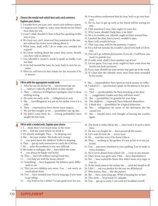 132 SUPPLEMENT
Fill in with a modal verb. Explain your choice.
1. I … sleep; there’s too much noise in the room
2. We … boil the water before we drink it.
3. It’s already midnight. They … be sleeping now.
4. She … be your mother. She looks very young.
5. … you quiet down the children? Father is sleeping.
6. They … get up early tomorrow to catch the 6.30 bus.
7. He … solve the problem; it was very difficult.
8. She looks so unhappy. She … have failed the exam.
9. … you always be happy and lucky!
10. They … have left without saying Good-bye.
11. … you help me with the house chores?
12. Something … have happened. He behaves quite differ-
ently to me.
13. They are not children any more. You … not worry so
much about them.
14. You … have mended your bicycle long ago if you want
to go riding.
15. … you hold on for a while? I’ve got good news for you.
16. The book is rather thick; she … have read it in such a short
time.
17. He was very bright; he … have passed all the exams.
18. Let’s wait for him; he … arrive soon.
19. He … read this story if he doesn’t like it.
20. They … working in the garden; it’s not as hot as it was yes-
terday.
21. You … pay more attention to your spelling. You’ve made so
many mistakes.
22. He is never absent from school. He … come in any minute.
23. Their house was quite new. They … have demolished it.
24. We … have waited for them; they didn’t seem very eager to
join us.
25. As her head came to the surface she … catch her breath at all.
26. I felt I … ask you pardon for the way we all behaved.
27. Who knows, they … like the picture.
28. She … have come long ago. What is keeping her so late?
29. This work … be praised; it’s valuable.
30. You … get up so early; I can cook my breakfast myself.
4
Choose the modal verb which best suits each sentence.
Explain your choice.
1. I wonder how you (can, may, must) exist without a piano.
2. I suppose you (ought to, must, may) thank me for what I
have done for you.
3. I (can’t, shall, shouldn’t) bear to hear her speaking in this
way to you.
4. We (may not, can’t, must not) buy tomatoes in the mar-
ket without the entire town talking about it.
5. What (may, shall, will) I do to make you consider my
request?
6. We know nothing about the exam; they (must, should,
can) have told us about it.
7. You (shouldn’t, mustn’t, needn’t) speak so loudly; I am
not deaf.
8. As he had missed the train, he (was, had) to wait for an-
other.
9. Who (is, will have) to buy tickets for the museum if he
is absent?
10. It was always understood that he (was, had) to go into busi-
ness.
11. He (is, has) to get up early as his friend will be waiting for
him.
12. I felt somehow I (was, had, ought) to warn her.
13. Why (must, should) I help him; is he little?
14. He is in trouble; you (should, ought to) have warned him.
15. I pushed the door, but it (won’t, wouldn’t) open.
16. Boys (will, would) be boys.
17. That (can, may, will) be the postman, I expect.
18. For a full ten minutes he (couldn’t, dared not) look at Chris-
tine.
19. You can’t go without permission; if you do, I (will have, am,
must) to punish you.
20. (Could, must, shall) I have another cup of tea?
21. Let me guess. You (can, must, ought to) have come from the
South; you look sun burnt.
22. I (can, may, should) say your answer was quite up to the mark.
23. It’s clear that she (should, must, may) have been wounded
by his words.
2
Fill in with the appropriate modal verb.
1. After he eats his dinner he … (permission) go out.
2. … (advice) I take the pills before or after meals?
3. They … (absence of obligation) apologize, they’ve done
nothing wrong.
4. He came too early, so he … (obligation) to wait.
5. She … (unwillingness) not put on her jacket, even if it is
cold.
6. They … (reproach) to have shown more respect.
7. We are free tonight, so we … (possibility) stay up late.
8. He didn’t come back; he … (strong probability) have
caught the last train.
9. She … (impossibility) have spent so much money on trifles.
10. I asked if I … (permission) speak on the phone in his pres-
ence.
11. That … (predictability) be Nick knocking at the door.
12. … (suggestion) I make sure they will leave soon?
13. She … (probability) be grateful for your help.
14. The children … (reproach) have behaved themselves.
15. I think that … (possibility) be a logical deduction.
16. She … (obligation) be aware of the detriment she has
caused you.
17. She … (doubt) have ever thought of leaving the country
again.
3
 