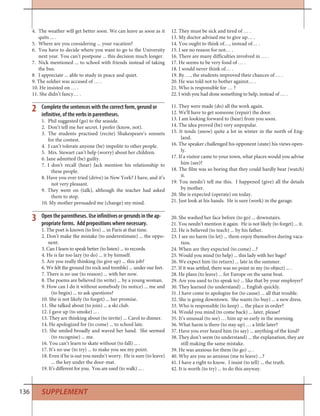 136
Complete the sentences with the correct form, gerund or
infinitive, of the verbs in parentheses.
1. Phil suggested (go) to the seaside.
2. Don’t tell me her secret. I prefer (know, not).
3. The students practised (recite) Shakespeare’s sonnets
for the contest.
4. I can’t tolerate anyone (be) impolite to other people.
5. Mrs. Stewart can’t help (worry) about her children.
6. Jane admitted (be) guilty.
7. I don’t recall (hear) Jack mention his relationship to
these people.
8. Have you ever tried (drive) in New York? I have, and it’s
not very pleasant.
9. They went on (talk), although the teacher had asked
them to stop.
10. My mother persuaded me (change) my mind.
2 11. They were made (do) all the work again.
12. We’ll have to get someone (repair) the door.
13. I am looking forward to (hear) from you soon.
14. The idea proved (be) very unpopular.
15. It tends (snow) quite a lot in winter in the north of Eng-
land.
16. The speaker challenged his opponent (state) his views open-
ly.
17. If a visitor came to your town, what places would you advise
him (see)?
18. The film was so boring that they could hardly bear (watch)
it.
19. You needn’t tell me this. I happened (give) all the details
by mother.
20. She is expected (operate) on today.
21. Just look at his hands. He is sure (work) in the garage.
Open the parentheses. Use infinitives or gerunds in the ap-
propriate forms. Add prepositions where necessary.
1. The poet is known (to live) ... in Paris at that time.
2. Don’t make the mistake (to underestimate) ... the oppo-
nent.
3. Can I learn to speak better (to listen) ... to records.
4. He is far too lazy (to do) ... it by himself.
5. Are you really thinking (to give up) ... this job?
6. We felt the ground (to rock and tremble) ... under our feet.
7. There is no use (to reason) ... with her now.
8. The poems are believed (to write) ... by a young woman.
9. How can I do it without somebody (to notice) ... me and
(to begin) ... to ask questions?
10. She is not likely (to forget) ... her promise.
11. She talked about (to join) ... a ski club.
12. I gave up (to smoke) ... .
13. They are thinking about (to invite) ... Carol to dinner.
14. He apologized for (to come) ... to school late.
15. She smiled broadly and waved her hand. She seemed
(to recognise) ... me.
16. You can’t learn to skate without (to fall) ... .
17. It’s no use (to try) ... to make you see my point.
18. Even if he is out you needn’t worry. He is sure (to leave)
... the key under the door-mat.
19. It’s different for you. You are used (to walk) ... .
20. She washed her face before (to go) ... downstairs.
21. You needn’t mention it again. He is not likely (to forget) ... it.
22. He is believed (to teach) ... by his father.
23. I see no harm (to let) ... them enjoy themselves during vaca-
tion.
24. When are they expected (to come) ...?
25. Would you mind (to help) ... this lady with her bags?
26. We expect him (to return) ... late in the summer.
27. If it was settled, there was no point in my (to object) ... .
28. He plans (to leave) ... for Europe on the same boat.
29. Are you used to (to speak to) ... like that by your employer?
30. They learned (to understand) ... English quickly.
31. I have come to apologize for (to cause) ... all that trouble.
32. She is going downtown. She wants (to buy) ... a new dress.
33. Who is responsible (to keep) ... the place in order?
34. Would you mind (to come back) ... later, please?
35. It’s unusual (to see) … him up so early in the morning.
36. What harm is there (to stay up) … a little later?
37. Have you ever heard him (to say) ... anything of the kind?
38. They don’t seem (to understand) ... the explanation, they are
still making the same mistake.
39. He was anxious for them (to go) ... .
40. Why are you so anxious (me to leave) ...?
41. I have a right to know. I insist (to tell) ... the truth.
42. It is worth (to try) ... to do this anyway.
3
SUPPLEMENT
4. The weather will get better soon. We can leave as soon as it
quits ... .
5. Where are you considering ... your vacation?
6. You have to decide where you want to go to the University
next year. You can’t postpone ... this decision much longer.
7. Nick mentioned ... to school with friends instead of taking
the bus.
8. I appreciate ... able to study in peace and quiet.
9. The soldier was accused of … .
10. He insisted on … .
11. She didn’t fancy… .
12. They must be sick and tired of … .
13. My doctor advised me to give up… .
14. You ought to think of…, instead of… .
15. I see no reason for not… .
16. There are many difficulties involved in … .
17. He seems to be very fond of … .
18. I would never think of… .
19. By …, the students improved their chances of … .
20. He was told not to bother against… .
21. Who is responsible for … ?
22. I wish you had done something to help, instead of … .
 