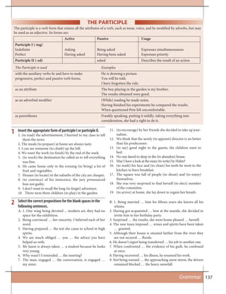 137
The participle is a verb form that retains all the attributes of a verb, such as tense, voice, and be modified by adverbs, but may
be used as an adjective. Its forms are:
Active Passive Usage
Participle I (-ing)
Indefinite Asking Being asked Expresses simultaneousness
Perfect Having asked Having been asked Expresses priority
Participle II (-ed) asked Describes the result of an action
The Participle is used Examples
with the auxiliary verbs be and have to make He is drawing a picture.
progressive, perfect and passive verb forms. You will be told.
I have forgotten the rule.
as an attribute The boy playing in the garden is my brother.
The results obtained were good.
as an adverbial modifier (While) reading he made notes.
Having finished his experiments he compared the results.
When questioned Pete felt uncomfortable.
as parentheses Frankly speaking, putting it mildly, taking everything into
consideration, she had a right to do it.
THE PARTICIPLE
Insert the appropriate form of participle I or participle II.
1. (to read) the advertisement, I hurried to my class to tell
them the news.
2. The meals (to prepare) at home are always tasty.
3. I can see someone (to climb) up the hill.
4. We want the work (to finish) by the end of the week.
5. (to reach) the destination he called us to tell everything
was fine.
6. He came home only in the evening (to bring) a lot of
fruit and vegetables.
7. Houses (to locate) in the suburbs of the city are cheaper.
8. (to convince) of his innocence, the jury pronounced
him not guilty.
9. I don’t want to recall the long (to forget) adventure.
10. There were three children (to play) in the garden.
11. (to encourage) by her friends she decided to take up jour-
nalism.
12. We think that the newly (to appoint) director is no better
than his predecessor.
13. (to say) good night to the guests, the children went to
bed.
14. No one dared to sleep in the (to abandon) house.
15. May I have a look at the essay (to write) by Helen?
16. (to wash) his face and (to clean) his teeth he went to the
kitchen to have breakfast.
17. The square was full of people (to shout) and (to enjoy)
themselves.
18. She was very surprised to find herself (to elect) member
of the committee.
19. (to arrive) at home, she lay down to regain her breath.
1
Grammar
2 Select the correct prepositions for the blank spaces in the
following sentences.
A. 1. One wing being devoted ... modern art, they had no
space for the exhibition.
2. Being convinced … her sincerity, I believed each of her
word.
3. Having prepared … the test she came to school in high
spirits.
4. We are much obliged … you … the advice you have
helped us with.
5. Mr Jason is always taken … a student because he looks
very young.
6. Why wasn’t I reminded … the meeting?
7. The man, engaged … the conversation, is engaged …
my sister.
B. 1. Being married … him for fifteen years she knows all his
whims.
2. Having got acquainted … him at the seaside, she decided to
invite him to her birthday party.
3. Surprised … the results, she went home pleased … herself.
4. The new taxes imposed … wines and spirits have been taken
… granted.
5. Although their house is situated farther from the river they
are not secured … floods.
6. He doesn’t regret being transferred … his job to another one.
7. When confronted … the evidence of his guilt, he confessed
at once.
8. Having recovered … his illness, he resumed his work.
9. Not being warned … the approaching snow storm, the drivers
remained blocked … the heavy snowfall.
 