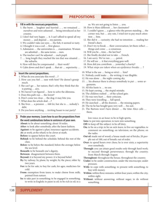 138 SUPPLEMENT
Fill in with the necessary prepositions.
1. She burst … laughter and hurried … , we remained …
ourselves and were ashamed … being introduced as her
cousins.
2. I don’t feel very happy … it. I can’t afford to spend all my
money … and depend … my parents.
3. We couldn’t take our eyes … the fish; it seemed so tasty.
4. I thought it was a cod … first glance.
5. Admission … the universities is … examination. Women
are admitted … the same terms … men.
6. The teacher can’t be adjusted … each pupil.
7. … long length they reached the inn that was situated …
the suburbs.
8. How will they be compensated … their work?
9. Calm down and don’t speak … that air … superiority …
us. We are not going to listen … you.
10. How is Mary different … her classmates?
11. I couldn’t guess … a glance who the person standing … the
corner was, but … any rate, I tried not to pay much atten-
tion … him.
12. She did it … curiosity; she had no intention … reading her
friend’s diary.
13. Don’t try to break … their conversation; let them reflect …
things and come … a consensus.
14. Will you be ... time ... the last bus?
15. She finally decided not to take … French.
16. I am sorry. We’ve run … … petrol.
17. He will see … it that everything goes well.
18. How did you contribute … yesterday’s charity?
19. What steps are taken when an epidemics breaks … ?
1
PREPOSITIONS
Insert the correct prepositions.
1. What do you associate this word …?
2. How can you feel … ease with him? He doesn’t gossip
much.
3. She can’t go … her nature, that’s why they think that she
is putting … airs.
4. We haven’t yet figured … how to solve the dilemma.
5. Does this path run … the forest?
6. Don’t come too close … the dog; it may bite you.
7. What does the article deal …?
8. She lives … a pension … 640 lei, but she is … nobody’s
debt.
9. Do you have anything … inviting Susan to our party?
10. What is the use … being so strict … him?
11. Nobody could make … the writing; it was illegible.
12. He was alone … the night-coming sky.
13. … his absence there is always somebody to put … some ar-
guments.
14. All this haste is … no use.
15. He kept cursing … the stupid mistake.
16. The children rushed … of the school gate.
17. He was very hurt … their criticism.
18. They were travelling … full speed.
19. He searched … all the drawers … the missing papers.
20. The tie he has bought goes very well … his suit.
21. The Bartons won’t have dinner … the time Alice calls …
them.
2
3 Probe your memory. Learn how to use the prepositions from
the word combinations below in sentences of your own.
About: to be about something; about 10 miles.
After: to look after somebody; after the latest fashion.
Against: to be against a plan; insurance against accidents.
At: at work; at the wheel; to be clever at math.
Before: to appear before the court.
Behind: to be behind the schedule; behind the rest of the
class.
Below: to be below the standard; below the average; below
the sea level.
Beneath: to be beneath one’s dignity.
Between: disagreement between them.
Beyond: it is beyond my power; it is beyond belief.
By: by railway; by plane; by weight; by the piece; older by
two years.
For: to be for sale; to buy for cash; for ages; medicines for
cold.
From: exemption from taxes; to make cheese from milk;
painted from nature.
In: to take part in something; to be engaged in something;
to write in English; to paint in oil; to be rich in oil; in a
low voice; in an hour; to be in high spirits.
Into: to put into operation; to turn into something.
Off: to keep off the subject; to be off duty.
On: to be on a trip; to be on sick-leave; to live on vegetables; to
comment on something; on television; on the phone; on
the radio.
Out of: made out of wood; a house made out of bricks; 20 peo-
ple out of 100; out of breath; out of order.
Over: to spend hours over chess; he is over sixty; a superiority
over somebody.
Through: you can attain good results only through hard work;
to succeed through perseverance; through the country;
from March through August.
Throughout: throughout the house, throughout the country.
Under: to be under construction; under the microscope; under
pressure.
With: to cope with something; to present with something; to
buy with money.
Within: within three minutes; within four years; within the city;
within sight.
Without: without answering; without sugar; to do without
something.
 