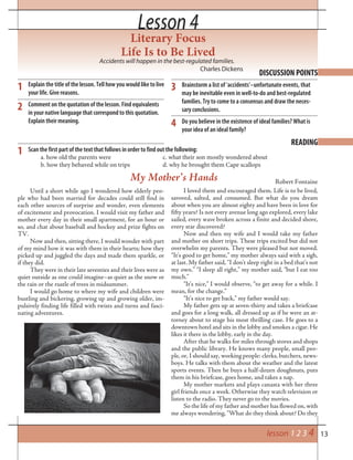 13lesson 1 2 3 4
Lesson 4Lesson 4
Literary Focus
Life Is to Be Lived
Accidents will happen in the best-regulated families.
Charles Dickens
DISCUSSION POINTS
1 Explain the title of the lesson. Tell how you would like to live
your life. Give reasons.
Comment on the quotation of the lesson. Find equivalents
in your native language that correspond to this quotation.
Explain their meaning.
Brainstorm a list of ‘accidents’–unfortunate events, that
may be inevitable even in well-to-do and best-regulated
families. Try to come to a consensus and draw the neces-
sary conclusions.
Do you believe in the existence of ideal families? What is
your idea of an ideal family?
2
3
READING
Scan the first part of the text that follows in order to find out the following:
a. how old the parents were c. what their son mostly wondered about
b. how they behaved while on trips d. why he brought them Cape scallops
1
Until a short while ago I wondered how elderly peo-
ple who had been married for decades could still find in
each other sources of surprise and wonder, even elements
of excitement and provocation. I would visit my father and
mother every day in their small apartment, for an hour or
so, and chat about baseball and hockey and prize fights on
TV.
Now and then, sitting there, I would wonder with part
of my mind how it was with them in their hearts; how they
picked up and juggled the days and made them sparkle, or
if they did.
They were in their late seventies and their lives were as
quiet outside as one could imagine–as quiet as the snow or
the rain or the rustle of trees in midsummer.
I would go home to where my wife and children were
bustling and bickering, growing up and growing older, im-
pulsively finding life filled with twists and turns and fasci-
nating adventures.
My Mother’s Hands Robert Fontaine
I loved them and encouraged them. Life is to be lived,
savored, salted, and consumed. But what do you dream
about when you are almost eighty and have been in love for
fifty years? Is not every avenue long ago explored, every lake
sailed, every wave broken across a finite and decided shore,
every star discovered?
Now and then my wife and I would take my father
and mother on short trips. These trips excited but did not
overwhelm my parents. They were pleased but not moved.
“It’s good to get home,” my mother always said with a sigh,
at last. My father said, “I don’t sleep right in a bed that’s not
my own.” “I sleep all right,” my mother said, “but I eat too
much.”
“It’s nice,” I would observe, “to get away for a while. I
mean, for the change.”
“It’s nice to get back,” my father would say.
My father gets up at seven-thirty and takes a briefcase
and goes for a long walk, all dressed up as if he were an at-
torney about to stage his most thrilling case. He goes to a
downtown hotel and sits in the lobby and smokes a cigar. He
likes it there in the lobby, early in the day.
After that he walks for miles through stores and shops
and the public library. He knows many people, small peo-
ple, or, I should say, working people: clerks, butchers, news-
boys. He talks with them about the weather and the latest
sports events. Then he buys a half-dozen doughnuts, puts
them in his briefcase, goes home, and takes a nap.
My mother markets and plays canasta with her three
girl friends once a week. Otherwise they watch television or
listen to the radio. They never go to the movies.
So the life of my father and mother has flowed on, with
me always wondering, “What do they think about? Do they
4
 