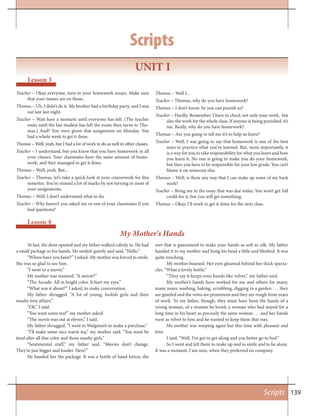 139Scripts
My Mother’s Hands
Lesson 4
At last, the door opened and my father walked calmly in. He had
a small package in his hands. He smiled quietly and said, “Hello.”
“Where have you been?” I asked. My mother was forced to smile.
She was so glad to see him.
“I went to a movie.”
My mother was stunned. “A movie?”
“The Arcade. All in bright color. It hurt my eyes.”
“What was it about?” I asked, to make conversation.
My father shrugged. “A lot of young, foolish girls and their
mushy love affairs.”
“Oh,” I said.
“You want some tea?” my mother asked.
“The movie was out at eleven,” I said.
My father shrugged. “I went to Walgreen’s to make a purchase.”
“I’ll make some nice warm tea,” my mother said. “You must be
tired after all that color and those mushy girls.”
“Sentimental stuff,” my father said. “Movies don’t change.
They’re just bigger and louder. Here!”
He handed her the package. It was a bottle of hand lotion, the
sort that is guaranteed to make your hands as soft as silk. My father
handed it to my mother and hung his head a little and blushed. It was
quite touching.
My mother beamed. Her eyes gleamed behind her thick specta-
cles. “What a lovely bottle.”
“They say it keeps your hands like velvet,” my father said.
My mother’s hands have worked for me and others for many,
many years; washing, baking, scrubbing, digging in a garden . . . they
are gnarled and the veins are prominent and they are rough from years
of work. To my father, though, they must have been the hands of a
young woman, of a woman he loved, a woman who had stayed for a
long time in his heart as precisely the same woman . . . and her hands
were as velvet to him and he wanted to keep them that way.
My mother was weeping again but this time with pleasure and
love.
I said, “Well, I’ve got to get along and you better go to bed.”
So I went and left them to make up and to smile and to be alone.
It was a moment, I am sure, when they preferred no company.
UNIT I
Lesson 3
Teacher – Okay everyone, turn in your homework essays. Make sure
that your names are on them..
Thomas – Uh, I didn’t do it. My brother had a birthday party, and I was
out late last night.
Teacher – Wait here a moment until everyone has left. (The teacher
waits until the last student has left the room then turns to Tho-
mas.) And? You were given that assignment on Monday. You
had a whole week to get it done.
Thomas – Well, yeah, but I had a lot of work to do as well in other classes.
Teacher – I understand, but you know that you have homework in all
your classes. Your classmates have the same amount of home-
work, and they managed to get it done.
Thomas – Well, yeah. But...
Teacher – Thomas, let’s take a quick look at your coursework for this
semester. You’ve missed a lot of marks by not turning in most of
your assignments.
Thomas – Well, I don’t understand what to do.
Teacher – Why haven’t you asked me or one of your classmates if you
had questions?
Thomas – Well I...
Teacher – Thomas, why do you have homework?
Thomas – I don’t know. So you can punish us?
Teacher – Hardly. Remember, I have to check not only your work, but
also the work for the whole class. If anyone is being punished, it’s
me. Really, why do you have homework?
Thomas – Are you going to tell me it’s to help us learn?
Teacher – Well, I was going to say that homework is one of the best
ways to practice what you’ve learned. But, more importantly, it
is a way for you to take responsibility for what you learn and how
you learn it. No one is going to make you do your homework,
but then you have to be responsible for your low grade. You can’t
blame it on someone else.
Thomas – Well, is there any way that I can make up some of my back
work?
Teacher – Bring me in the essay that was due today. You won’t get full
credit for it, but you will get something.
Thomas – Okay, I’ll work to get it done for the next class.
Scripts
 
