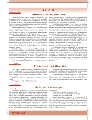 140 SUPPLEMENT
Lesson 2
Ethnic Groups and Minorities
Erica Ward is a seventeen-year-old high school student who
lives in a small town in New York State. For a recent school history
project she was asked to count the different ethnic groups from which
she is descended. After discussing this question with older relatives,
she put together this list:
Nationality groups – English, Dutch, German, Irish and
French.
Racial groups – white, and Native American.
Religious groups – Catholic Christian and at least five types of
Protestant Christian: Baptist, Mormon, Methodist, Congregationalist
and Unitarian. In addition, some of her cousins are Jewish.
Erica’s earliest known ancestor to migrate to the New World was
Dutch, and landed in New York in 1678. The most recent migrant was
a German who came to Philadelphia in about 1848. Of course her
Creek Indian ancestors have been in America for thousands of years.
When English settlers founded Jamestown Colony in 1607, all of
the area around it (now part of the state of Virginia) was occupied by
Indian tribes. At the head of these tribes was a powerful chief known
as Powhatan. Although Chief Powhatan could easily have destroyed
the entire young colony, he and his people were generally friendly dur-
ing the pioneers’ first difficult years.
Powhatan was about 60 years old when the English settlers came.
He was a tall, dignified man with a stern, suspicious face, and he had
a reputation for cruelty to anyone who tried to oppose him. But Pow-
hatan had a very soft heart for his “dearest daughter,” Pocahontas, who
was a girl of about 13 at the time of the English arrivals.
Many legends have come down to us about Pocahontas. One of
these stories tells about a time when Captain John Smith, leader of the
English settlers, went too far into Indian territory and was captured by
the Indians. Powhatan ordered his men to kill Captain Smith, but Poc-
ahontas saved his life by throwing herself over his body. She begged
her father not to kill him, and Powhatan, affected by his daughter’s
earnest requests, pardoned the English leader and sent him back to
Jamestown in peace.
In 1609, in order to preserve the good will between the Indians
and themselves, the English settlers made Chief Powhatan king of the
territory. They did this with a very grand and solemn ceremony. But,
according to Captain Smith, the ceremony was not a complete success.
Powhatan was more interested in the gifts that accompanied the event
than in the crown itself, and he did not want to bow his head even long
enough for the crown to be placed on it.
After John Smith returned to England, the relations between the
Indians and the white men became less friendly. Promises were bro-
ken by both groups. The English intruded on Indian lands, and the
resentful Powhatans captured settlers and seized their possessions. For
several years there were conflicts between them.
In 1613 the English developed a plan to recover the goods and
prisoners that the Indians had taken from them. Knowing of Powhatan’s
great love for his daughter, they persuaded Pocahontas to board a British
ship which lay at anchor in the Potomac River. They then sailed to James-
town. With such a valuable hostage, the settlers were able to arrange an
exchange: the Indians returned the English prisoners and possessions to
the colonists, and the colonists returned Pocahontas to her father.
But while Pocahontas was living among the English at James-
town, she had met John Rolfe, “an honest gentleman and of good be-
haviour,” as records of the time describe him. The two fell in love. Af-
ter Pocahontas had been converted to Christianity and had been given
the name “the Lady Rebecca,” she and Rolfe were married.
The marriage was of much benefit to the English colonists, for
Powhatan kept peace with them until his death in 1618.
In 1616 Mr. and Mrs. Rolfe and several of the Indians accompa-
nied Jamestown Governor Thomas Dale to England, where Pocahon-
tas was received as a princess. She lived happily there until, at about
22 years of age, she died of smallpox. Her only son, Thomas Rolfe,
returned as a young man to the home of his mother and later founded
one of America’s most respected families–the Randolphs of Virginia.
Several groups of Indians, descendants of the Powhatans, are found
today in Virginia. The best known of these are the Pamunkey and the
Mattaponi.
Lesson 4
The Ant and the Grasshopper
Part II
When I was a very small boy I was made to learn by heart cer-
tain of the fables of La Fontaine, and the moral of each was carefully
explained to me. Among those I learnt was “The Ant and the Grass-
hopper”, which is devised to bring home to the young the useful lesson
that in an imperfect world industry is rewarded and giddiness pun-
ished. In this admirable fable (I apologise for telling something which
everyone is politely, but inexactly, supposed to know) the ant spends
a laborious summer gathering its winter store; while the grasshopper
sits on a blade of grass singing to the sun. Winter comes and the ant
is comfortably provided for, but the grasshopper has an empty larder:
he goes to the ant and begs for a little food. Then the ant gives him her
classic answer:
“What were you doing in the summer time?”
“Saving your presence, I sang, I sang all day, all right.”
“You sang, Why, then go and dance.”
I do not ascribe it to perversity on my part, but rather to the
inconsequence of childhood, which is deficient in moral sense, that I
could never quite reconcile myself to the lesson. My sympathies were
with the grasshopper and for some time I never saw an ant without
putting my foot on it. In this summary (and, as I have discovered
since, entirely human) fashion I sought to express my disapproval of
prudence and common sense.
UNIT IILesson 1
POWHATAN & POCAHONTAS
 