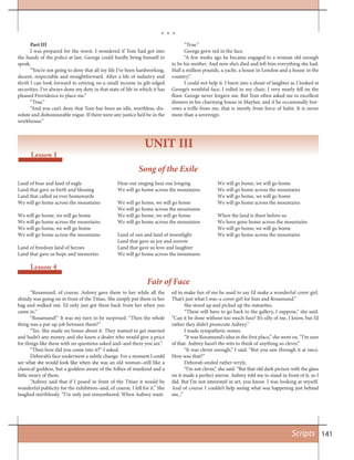 141
“Rosamund, of course. Aubrey gave them to her while all the
shindy was going on in front of the Titian. She simply put them in her
bag and walked out. I’d only just got them back from her when you
came in.”
“Rosamund!” It was my turn to be surprised. “Then the whole
thing was a put-up job between them?”
“Yes. She made no bones about it. They wanted to get married
and hadn’t any money, and she knew a dealer who would give a price
for things like these with no questions asked and–and there you are.”
“Then how did you come into it?” I asked.
Deborah’s face underwent a subtle change. For a moment I could
see what she would look like when she was an old woman–still like a
classical goddess, but a goddess aware of the follies of mankind and a
little weary of them.
“Aubrey said that if I posed in front of the Titian it would be
wonderful publicity for the exhibition–and, of course, I fell for it.” She
laughed mirthlessly. “I’ve only just remembered. When Aubrey want-
Lesson 4
ed to make fun of me he used to say I’d make a wonderful cover girl.
That’s just what I was–a cover girl for him and Rosamund.”
She stood up and picked up the statuettes.
“These will have to go back to the gallery, I suppose,” she said.
“Can it be done without too much fuss? It’s silly of me, I know, but I’d
rather they didn’t prosecute Aubrey.”
I made sympathetic noises.
“It was Rosamund’s idea in the first place,” she went on. “I’m sure
of that. Aubrey hasn’t the wits to think of anything so clever.”
“It was clever enough,” I said. “But you saw through it at once.
How was that?”
Deborah smiled rather wryly.
“I’m not clever,” she said. “But that old dark picture with the glass
on it made a perfect mirror. Aubrey told me to stand in front of it, so I
did. But I’m not interested in art, you know. I was looking at myself.
And of course I couldn’t help seeing what was happening just behind
me...”
Scripts
UNIT III
Lesson 1
Part III
I was prepared for the worst. I wondered if Tom had got into
the hands of the police at last. George could hardly bring himself to
speak.
“You’re not going to deny that all my life I’ve been hardworking,
decent, respectable and straightforward. After a life of industry and
thrift I can look forward to retiring on a small income in gilt-edged
securities. I’ve always done my duty in that state of life in which it has
pleased Providence to place me.”
“True.”
“And you can’t deny that Tom has been an idle, worthless, dis-
solute and dishonourable rogue. If there were any justice he’d be in the
workhouse.”
“True.”
George grew red in the face.
“A few weeks ago he became engaged to a woman old enough
to be his mother. And now she’s died and left him everything she had.
Half a million pounds, a yacht, a house in London and a house in the
country.”
I could not help it. I burst into a shout of laughter as I looked at
George’s wrathful face, I rolled in my chair; I very nearly fell on the
floor. George never forgave me. But Tom often asked me to excellent
dinners in his charming house in Mayfair, and if he occasionally bor-
rows a trifle from me, that is merely from force of habit. It is never
more than a sovereign.
Song of the Exile
Fair of Face
Land of bear and land of eagle
Land that gave us birth and blessing
Land that called us ever homewards
We will go home across the mountains
We will go home, we will go home
We will go home across the mountains
We will go home, we will go home
We will go home across the mountains
Land of freedom land of heroes
Land that gave us hope and memories
Hear our singing hear our longing
We will go home across the mountains
We will go home, we will go home
We will go home across the mountains
We will go home, we will go home
We will go home across the mountains
Land of sun and land of moonlight
Land that gave us joy and sorrow
Land that gave us love and laughter
We will go home across the mountains
We will go home, we will go home
We will go home across the mountains
We will go home, we will go home
We will go home across the mountains
When the land is there before us
We have gone home across the mountains
We will go home, we will go home
We will go home across the mountains
* * *
 