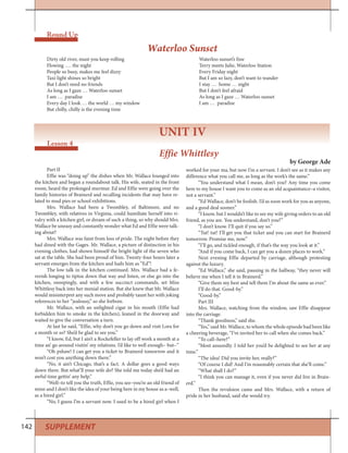 142 SUPPLEMENT
Round Up
UNIT IV
Lesson 4
Dirty old river, must you keep rolling
Flowing …. the night
People so busy, makes me feel dizzy
Taxi light shines so bright
But I don’t need no friends
As long as I gaze … Waterloo sunset
I am … paradise
Every day I look … the world … my window
But chilly, chilly is the evening time
Waterloo sunset’s fine
Terry meets Julie, Waterloo Station
Every Friday night
But I am so lazy, don’t want to wander
I stay … home … night
But I don’t feel afraid
As long as I gaze … Waterloo sunset
I am … paradise
Waterloo Sunset
Effie Whittlesy
by George Ade
Part II
Effie was “doing up” the dishes when Mr. Wallace lounged into
the kitchen and began a roundabout talk. His wife, seated in the front
room, heard the prolonged murmur. Ed and Effie were going over the
family histories of Brainerd and recalling incidents that may have re-
lated to mud pies or school exhibitions.
Mrs. Wallace had been a Twombley, of Baltimore, and no
Twombley, with relatives in Virginia, could humiliate herself into ri-
valry with a kitchen girl, or dream of such a thing, so why should Mrs.
Wallace be uneasy and constantly wonder what Ed and Effie were talk-
ing about?
Mrs. Wallace was faint from loss of pride. The night before they
had dined with the Gages. Mr. Wallace, a picture of distinction in his
evening clothes, had shown himself the bright light of the seven who
sat at the table. She had been proud of him. Twenty-four hours later a
servant emerges from the kitchen and hails him as “Ed”!
The low talk in the kitchen continued. Mrs. Wallace had a fe-
verish longing to tiptoe down that way and listen, or else go into the
kitchen, sweepingly, and with a few succinct commands, set Miss
Whittlesy back into her menial station. But she knew that Mr. Wallace
would misinterpret any such move and probably taunt her with joking
references to her “jealousy,” so she forbore.
Mr. Wallace, with an unlighted cigar in his mouth (Effie had
forbidden him to smoke in the kitchen), leaned in the doorway and
waited to give the conversation a turn.
At last he said, “Effie, why don’t you go down and visit Lora for
a month or so? She’d be glad to see you.”
“I know, Ed, but I ain’t a Rockefeller to lay off work a month at a
time an’ go around visitin’ my relations. I’d like to well enough– but–”
“Oh pshaw! I can get you a ticket to Brainerd tomorrow and it
won’t cost you anything down there.”
“No, it ain’t Chicago, that’s a fact. A dollar goes a good ways
down there. But what’ll your wife do? She told me today she’d had an
awful time gettin’ any help.”
“Well–to tell you the truth, Effie, you see–you’re an old friend of
mine and I don’t like the idea of your being here in my house as a–well,
as a hired girl.”
“No, I guess I’m a servant now. I used to be a hired girl when I
worked for your ma, but now I’m a servant. I don’t see as it makes any
difference what you call me, as long as the work’s the same.”
“You understand what I mean, don’t you? Any time you come
here to my house I want you to come as an old acquaintance–a visitor,
not a servant.”
“Ed Wallace, don’t be foolish. I’d as soon work for you as anyone,
and a good deal sooner.”
“I know, but I wouldn’t like to see my wife giving orders to an old
friend, as you are. You understand, don’t you?”
“I don’t know. I’ll quit if you say so.”
“Tut! tut! I’ll get you that ticket and you can start for Brainerd
tomorrow. Promise me, now.”
“I’ll go, and tickled enough, if that’s the way you look at it.”
“And if you come back, I can get you a dozen places to work.”
Next evening Effie departed by carriage, although protesting
against the luxury.
“Ed Wallace,” she said, pausing in the hallway, “they never will
believe me when I tell it in Brainerd.”
“Give them my best and tell them I’m about the same as ever.”
I’ll do that. Good-by.”
“Good-by.”
Part III
Mrs. Wallace, watching from the window, saw Effie disappear
into the carriage.
“Thank goodness,” said she.
“Yes,” said Mr. Wallace, to whom the whole episode had been like
a cheering beverage, “I’ve invited her to call when she comes back.”
“To call–here?”
“Most assuredly. I told her you’d be delighted to see her at any
time.”
“The idea! Did you invite her, really?”
“Of course I did! And I’m reasonably certain that she’ll come.”
“What shall I do?”
“I think you can manage it, even if you never did live in Brain-
erd.”
Then the revulsion came and Mrs. Wallace, with a return of
pride in her husband, said she would try.
 