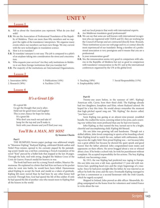 143Scripts
Lesson 4
Part I
THE RUMPLED, brown-paper package was addressed simply
to “Monsieur Kipling.” Rudyard Kipling, celebrated British author and
Nobel Prize-winner, opened it, his curiosity piqued by the painstak-
ing scrawl. Inside was a red box containing a French translation of his
novel “Kim” pierced by a bullet hole that stopped at the last 20 pages.
Through the hole, tied with string, dangled the Maltese Cross of the
Croix de Guerre, France’s medal for bravery in war.
The book had been sent by a young French soldier, Maurice Ha-
monneau. He explained in a letter that had Kim not been in his pocket
when he went into battle, he would have been killed. Hamonneau
asked Kipling to accept the book and medal as a token of gratitude.
Kipling felt more moved than he had been by any other honor he’d
received. Through him, God had spared the life of this soldier. If only
he had spared the life of another–one who meant more to Kipling than
all the honors in the world.
Part II
Twenty-one years before, in the summer of 1897, Kipling’s
American wife, Carrie, bore their third child. The Kiplings already
had two daughters, Josephine and Elsie, whom Rudyard adored. He
hoped for a boy this time. He would always remember the moment
that high-pitched squeal rang out. “Mr. Kipling,” the doctor called,
“you have a son!”
Soon Kipling was gazing at an almost-nine-pound, swaddled
bundle. He cradled the warm, yawning infant in his arms, and a yearn-
ing rose within him more profound than any he had ever known.
John Kipling, as they named the boy, turned out to be a bright,
cheerful and uncomplaining child. Kipling felt blessed.
His son John was growing tall and handsome. Though not a
skilled athlete, John loved competing in sports at his boarding school.
Mow Kipling loved to watch his son, radiant with enthusiasm, dash-
ing across die rugby field. How proud Kipling was – not because John
was a great athlete but because he showed the quiet spunk and good
humor that the father admired. John congratulated team mates and
opponents on their efforts. He never bragged about a win or whined
about a loss. If he broke a school rule, he took his punishment without
complaint. He accepted responsibility for his actions. The boy, Kipling
realized, was becoming a man.
By 1915, the war Kipling had predicted was raging in Europe.
His son John was now a tall, lean, quickwitted 17-year-old with nut-
brown hair, sparkling hazel eyes and the wispy beginnings of a mus-
tache. Since he had poor eyesight like his father, he was rejected as an
officer by both the army and the navy. Eventually Kipling managed to
get him a commission as a second lieutenant with the Irish Guards,
which he eagerly accepted.
Shipped to Ireland, John proved an able officer. Meanwhile, Ki-
pling campaigned on the home front for volunteers and visited France
to write about the war.
You’ll Be A MAN, MY SON!
by Suzanne Chazin
It’s a Great Life
It’s a great life
Go get the thought that you’re after;
Hold out for good times and laughter
This is your chance for hope for today.
It’s a great life
Why don’t you reach out and take it?
Jump for the top and you’ll make it;
Stick with your dreams and you’ll find your way.
UNIT V
Lesson 1
Lesson 2
1. Innovation (60%)
2. Research (30%)
3. Publications (10%)
4. Facilities (15%)
5. Teaching (30%)
6. Employability (40%)
7. Social Responsibility (15%)
A. Tell us about the Association you represent. What do you deal
with?
E.R. We are the Association of Professional Translators of the Repub-
lic of Moldova. There are more than fifty members and we sup-
port the rights of the translators/ interpreters. We organize many
events where our members can learn new things. We stay current
with the new technologies in translation science.
A. How is it to translate.?
E.R. To translate/ interpret is not easy. The job is compared to a pilot’s
of an airplane taking into consideration the stress and concentra-
tion.
A. Who requests your services? Are they only institutions in Moldo-
va or are there foreign institutions that you translate for?
E.R. The majority of the institutions are International Organizations,
and our local projects that work with international experts.
A. Are Moldovan translators good professionals?
E.R. We can say that some are well known with international recogni-
tion who are registered with TAIEX and EU, they are working for
the Council of Europe and are contracted directly from Brussels.
These institutions access our web page and try co contact directly
most experienced of our translator. Being a member of a profes-
sional association is very prestigious and it means that you are a
professional.
A. Is your remuneration good?
E.R. Yes, the remuneration seems very good in comparison with sala-
ries in the Republic of Moldova but not so good in comparison
with translators’ remuneration in the EU and at the international
conferences organized by the UN at the global level.
 